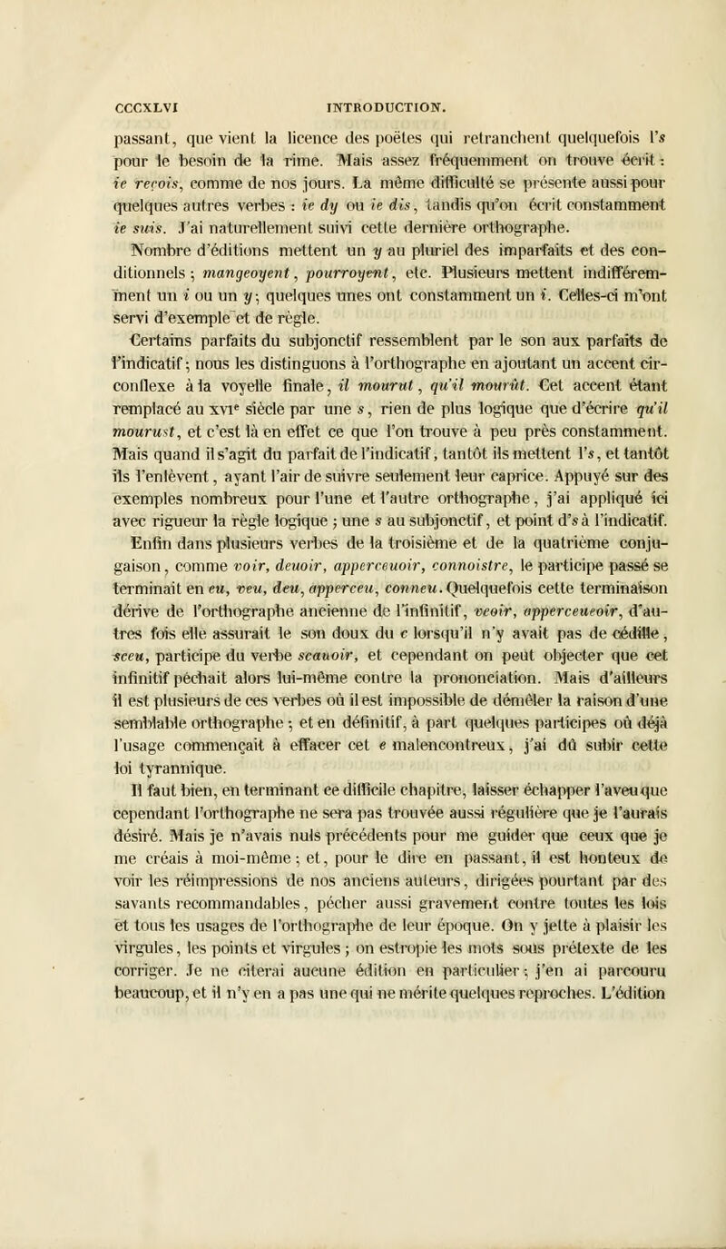 passant, que vient la licence des poètes qui retranchent quelquefois Vs pour le besoin de 1a rime. Mais assez fréquemment on trouve écrit : ie rerois, comme de nos jours. La môme difficulté se présente aussi pour quelques autres verbes : ie dy ou ie dis, tandis qu'on écrit constamment ie suis. J'ai naturellement suivi cette dernière orthographe. Nombre d'éditions mettent un y au pluriel des imparfaits et des con- ditionnels ; mangeoyent, pourroyent, etc. Plusieurs mettent indifférem- ment un i ou un y; quelques unes ont constamment un i. Celles-ci m'ont servi d'exemple et de règle. Certains parfaits du subjonctif ressemblent par le son aux parfaits de l'indicatif; nous les distinguons à l'orthographe en ajoutant un accent cir- conflexe à la voyelle finale, il mourut, qu'il mourût. Cet accent étant remplacé au xvie siècle par une *, rien de plus logique que d'écrire qu'il mourmt, et c'est là en effet ce que l'on trouve à peu près constamment. Mais quand il s'agit du parfait de l'indicatif, tantôt ils mettent Vs, et tantôt ils l'enlèvent, ayant l'air de suivre seulement leur caprice. Appuyé sur des exemples nombreux pour l'une et l'autre orthographe, j'ai appliqué ici avec rigueur la règle logique ; une s au subjonctif, et point d'sà l'indicatif. Enfin dans plusieurs verbes de la troisième et de la quatrième conju- gaison, comme voir, deuoir, apperceuoir, connoistre, le participe passé se terminait en eu, neu, deu, apperceu, conneu. Quelquefois cette terminaison dérive de l'orthographe ancienne de l'infinitif, veoir, apperceueoir, d'au- tres fois elle assurait le son doux du c lorsqu'il n'y avait pas de cédille, sceu, participe du verbe scauoir, et cependant on peut objecter que cet infinitif péchait alors lui-même contre la prononciation. Mais d'ailleurs fi est plusieurs de ces verbes où il est impossible de démêler la raison d'une semblable orthographe -, et en définitif, à part quelques participes où déjà l'usage commençait à effacer cet e malencontreux, j'ai dû subir cette loi tyrannique. Il faut bien, en terminant ce difficile chapitre, laisser échapper l'aveuque cependant l'orthographe ne sera pas trouvée aussi régulière que je l'aurais désiré. Mais je n'avais nuis précédents pour me guider que ceux que je me créais à moi-même; et, pour le dire en passant, il est honteux de voir les réimpressions de nos anciens auteurs, dirigées pourtant par des savants recommandables, pécher aussi gravement contre toutes les lois et tous les usages de l'orthographe de leur époque. On y jette à plaisir les virgules, les points et virgules ; on estropie les mots sous prétexte de les corriger. Je ne citerai aucune édition en particulier; j'en ai parcouru beaucoup, et il n'y en a pas une qui ne mérite quelques reproches. L'édition