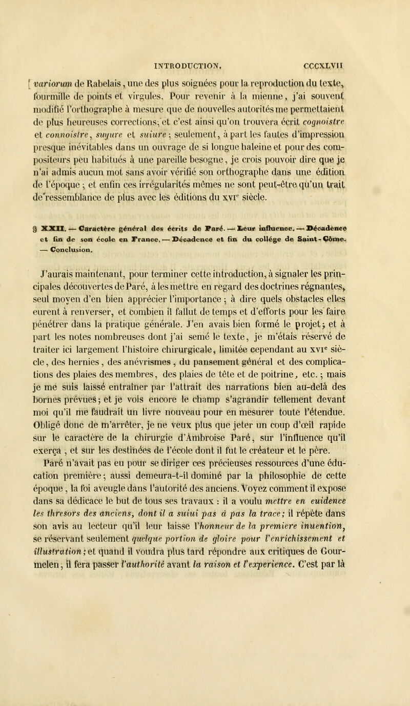 [ variorum de Rabelais, une des plus soignées pour la reproduction du texte, fourmille de points et virgules, Pour revenir à la mienne, j'ai souvent modifié l'orthographe à mesure que de nouvelles autorités me permettaient de plus heureuses corrections;'et c'est ainsi qu'on trouvera écrit cognoistre et connoistre, suyure et suiure\ seulement, à part les fautes d'impression presque inévitables dans un ouvrage de si longue haleine et pour des com- positeurs peu habitués à une pareille besogne, je crois pouvoir dire que je n'ai admis aucun mot sans avoir vérifié son orthographe dans une édition de l'époque ; et enfin ces irrégularités mêmes ne sont peut-être qu'un trait de'ressemblance de plus avec les éditions du xvr siècle. § XXII. — Caractère général des écrits de Paré. —i leur influcnoe. — Décadence et fin de son école en France. — Décadence et fin du collège de Saint-Côme. —■ Conclusion. J'aurais maintenant, pour terminer cette introduction, à signaler les prin- cipales découvertes de Paré, aies mettre en regard des doctrines régnantes, seul moyen d'en bien apprécier l'importance ; à dire quels obstacles elles eurent à renverser, et combien il fallut de temps et d'efforts pour les faire pénétrer dans la pratique générale. J'en avais bien formé le projet ; et à part les notes nombreuses dont j'ai semé le texte, je m'étais réservé de traiter ici largement l'histoire chirurgicale, limitée cependant au xvie siè- cle , des hernies, des anévrismes , du pansement général et des complica- tions des plaies des membres, des plaies de tête et de poitrine, etc. ; mais je me suis laissé entraîner par l'attrait des narrations bien au-delà des bornes prévues; et je vois encore le champ s'agrandir tellement devant moi qu'il me faudrait un livre nouveau pour en mesurer toute l'étendue. Obligé donc de m'arrêter, je ne veux plus que jeter un coup d'œil rapide sur le caractère de la chirurgie d'Àmbroise Paré, sur l'influence qu'il exerça , et sur les destinées de l'école dont il fut le créateur et le père. Paré n'avait pas eu pour se diriger ces précieuses ressources d'une édu- cation première ; aussi demeura-t-il dominé par la philosophie de cette époque, la foi aveugle dans l'autorité des anciens. Voyez comment il expose dans sa dédicace le but de tous ses travaux : il a voulu mettre en euidence les thresors des anciens, dont il a suiui pas à pas la trace; il répète dans son avis au lecteur qu'il leur laisse Yhonnettr de la première inuention, se réservant seulement quelque portion de gloire pour l'enrichissement et illustration ; et quand il voudra plus tard répondre aux critiques de Gour- melen, il fera passer l'autkorité avant la raison et l'expérience. C'est par là