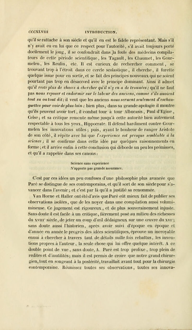 qu'il se rattache à son siècle et qu'il en est le fidèle représentant. Mais s'il n'y avait eu en lui que ce respect pour l'autorité, s'il avait toujours porté docilement le joug, il se confondrait dans ^la foule des médecins compila- teurs de cette période scientifique, les Tagault, les Cliaumet, les Gour- melen, les Reulin, etc. Il est curieux de rechercher comment, se trouvant trop à l'étroit dans ce cercle scolastique, il cherche, il furette quelque issue pour en sortir, et se fait des principes nouveaux qui ne soient pourtant pas trop en désaccord avec le principe dominant. Ainsi il admet qu'il reste plus de choses à chercher qu'il n'y en a de trouuées; qu'il ne faut pas nous reposer et endormir sur le labeur des anciens, comme s'ils auoient tout su ou tout dit; il veut que les anciens nous seruent seulement d'eschau- guetles pour voir déplus loin ; bien plus, dans sa grande apologie il montre qu'ils peuvent avoir tort, il combat tour à tour Albucasis, Paul d'Egine , Celse; et sa critique remente môme jusqu'à cette autorité bien autrement respectable à tous les yeux, Hippocrate. Il défend hardiment contre Gour- melen les innovations utiles; puis, ayant le bonheur de ranger Aristote de son côté, il répète avec lui que Vexpérience est presque semblable à la science ; il se confirme dans cette idée par quelques raisonnements en forme ; et il arrive enfin à cette conclusion qui déborde un peu les prémisses, et qu'il a rappelée dans ses canons : Science sans expérience N'apporte pas grande assurance. C'est par ces idées un peu confuses d'une philosophie plus avancée que Paré se distingue de ses contemporains, et qu'il sort de son siècle pour s'a- vancer dans l'avenir; et c'est par là qu'il a justifié sa renommée. Van Horne et Haller ont été d'avis que Paré eût mieux fait de publier ses observations isolées, que de les noyer dans une compilation aussi volumi- mineuse. Ce jugement est rigoureux, et de plus souverainement injuste. Sans doute il est facile à un critique, fièrement posé au milieu des richesses du xvnr siècle, de jeter un coup d'ceil dédaigneux sur une œuvre du xvr; sans doute aussi l'historien, après avoir suivi d'époque en époque et d'année en année le progrès des idées scientifiques, éprouve un incroyable ennui à chercher à travers tant de détails mille fois rebattus, les inven- tions propres à l'auteur, la seule chose qui lui offre quelque intérêt. A ce double point de vue , sans doute, A. Paré est trop prolixe , trop plein de redites et d'inutilités; mais il est permis de croire que notre grand chirur- gien, tout en songeant à la postérité, travaillait avant tout pour la chirurgie contemporaine. Réunissez toutes ses observations, toutes ses innova-