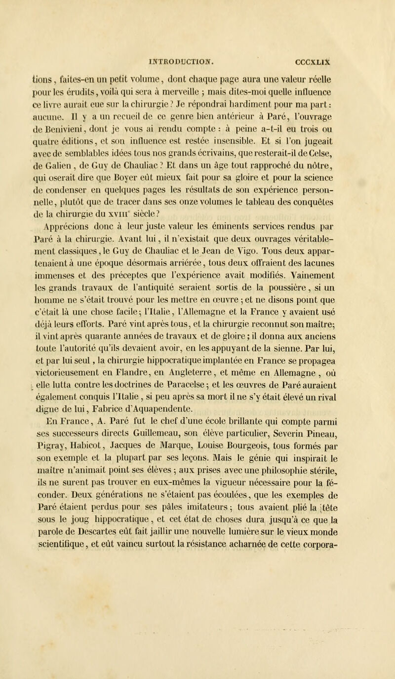 tions, faites-en un petit volume, dont chaque page aura une valeur réelle pour les érudits, voilà qui sera à merveille ; mais dites-moi quelle influence ce livre aurait eue sur la chirurgie ? Je répondrai hardiment pour ma part : aucune. 11 y a un recueil de ce genre bien antérieur à Paré, l'ouvrage de Benivieni, dont je vous ai rendu compte : à peine a-l-il eu trois ou quatre éditions, et son influence est restée insensible. Et si l'on jugeait avec de semblables idées tous nos grands écrivains, que resterait-il de Celse, de Galien , de Guy de Chauliac ? Et dans un âge tout rapproché du nôtre, qui oserait dire que Boyer eût mieux fait pour sa gloire et pour la science de condenser en quelques pages les résultats de son expérience person- nelle, plutôt que de tracer dans ses onze volumes le tableau des conquêtes de la chirurgie du xvm' siècle? Apprécions donc à leur juste valeur les éminents services rendus par Paré à la chirurgie. Avant lui, il n'existait que deux ouvrages véritable- ment classiques, le Guy de Chauliac et le Jean de Vigo. Tous deux appar- tenaient à une époque désormais arriérée, tous deux offraient des lacunes immenses et des préceptes que l'expérience avait modifiés. Vainement les grands travaux de l'antiquité seraient sortis de la poussière, si un homme ne s'était trouvé pour les mettre en œuvre ; et ne disons point que c'était là une chose facile; l'Italie, l'Allemagne et la France y avaient usé déjà leurs efforts. Paré vint après tous, et la chirurgie reconnut son maître; il vint après quarante années de travaux et de gloire ; il donna aux anciens toute l'autorité qu'ils devaient avoir, en les appuyant de la sienne. Par lui, et par lui seul, la chirurgie hippocratique implantée en France se propagea victorieusement en Flandre, en Angleterre, et même en Allemagne , où j. elle lutta contre les doctrines de Paracelse; et les oeuvres de Paré auraient également conquis l'Italie, si peu après sa mort il ne s'y était élevé un rival digne de lui, Fabrice d'Aquapendente. En France, A. Paré fut le chef d'une école brillante qui compte parmi ses successeurs directs Guillemeau, son élève particulier, Severin Pineau, Pigray, Habicot, Jacques de Marque, Louise Bourgeois, tous formés par son exemple et la plupart par ses leçons. Mais le génie qui inspirait le maître n'animait point ses élèves ; aux prises avec une philosophie stérile, ils ne surent pas trouver en eux-mêmes la vigueur nécessaire pour la fé- conder. Deux générations ne s'étaient pas écoulées, que les exemples de Paré étaient perdus pour ses pâles imitateurs ; tous avaient plié la ;tête sous le joug hippocratique, et cet état de choses dura jusqu'à ce que la parole de Descartes eût fait jaillir une nouvelle lumière sur le vieux monde scientifique, et eût vaincu surtout la résistance acharnée de cette corpora-