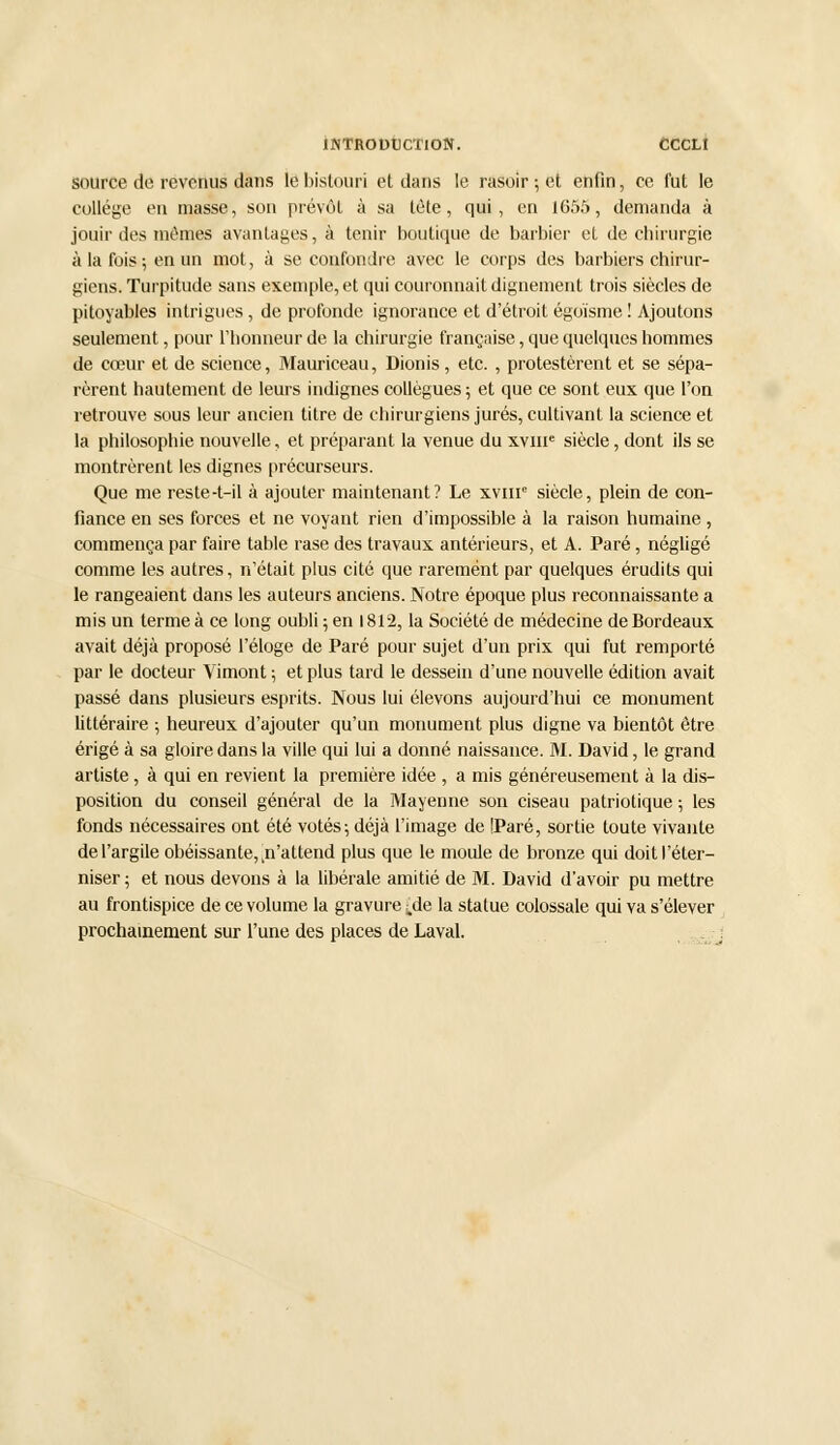 source de revenus dans le bistouri et dans le rasoir; et enfin, ce fut le collège en masse, son prévôt à sa tète, qui, en 1655, demanda à jouir des mêmes avantages, à tenir boutique de barbier et de chirurgie à la fois; en un mot, à se confondre avec le corps des barbiers chirur- giens. Turpitude sans exemple, et qui couronnait dignement trois siècles de pitoyables intrigues, de profonde ignorance et d'étroit égoïsme ! Ajoutons seulement, pour l'honneur de la chirurgie française, que quelques hommes de cœur et de science, Mauriceau, Dionis, etc. , protestèrent et se sépa- rèrent hautement de leurs indignes collègues; et que ce sont eux que l'on retrouve sous leur ancien titre de chirurgiens jurés, cultivant la science et la philosophie nouvelle, et préparant la venue du xvme siècle, dont ils se montrèrent les dignes précurseurs. Que me reste-t-il à ajouter maintenant? Le xvme siècle, plein de con- fiance en ses forces et ne voyant rien d'impossible à la raison humaine, commença par faire table rase des travaux antérieurs, et A. Paré, négligé comme les autres, n'était plus cité que rarement par quelques érudits qui le rangeaient dans les auteurs anciens. Notre époque plus reconnaissante a mis un terme à ce long oubli; en 1812, la Société de médecine de Bordeaux avait déjà proposé l'éloge de Paré pour sujet d'un prix qui fut remporté par le docteur Vimont ; et plus tard le dessein d'une nouvelle édition avait passé dans plusieurs esprits. Nous lui élevons aujourd'hui ce. monument littéraire ; heureux d'ajouter qu'un monument plus digne va bientôt être érigé à sa gloire dans la ville qui lui a donné naissance. M. David, le grand artiste, à qui en revient la première idée , a mis généreusement à la dis- position du conseil général de la Mayenne son ciseau patriotique ; les fonds nécessaires ont été votés; déjà l'image de IParé, sortie toute vivante de l'argile obéissante,,n'attend plus que le moule de bronze qui doit l'éter- niser ; et nous devons à la libérale amitié de M. David d'avoir pu mettre au frontispice de ce volume la gravure ^de la statue colossale qui va s'élever prochainement sur l'une des places de Laval.