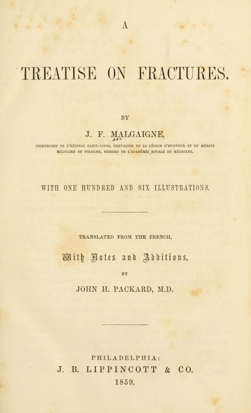 TREATISE ON FRACTURES. BY J. F. MALGAIGNE, CHIRURGIEN DE L'HoPITAL SAIXT-LOUIS, CHEVALIER DE LA LEGION D'HONXEUR ET DU m£)RITE MIL1TAIRE DE POLOGNE, MEMBRE DE L'ACADf) SHE ROTALE DE &l£ DECIDE. WITH ONE HUNDRED AND SIX ILLUSTRATIONS. TRANSLATED FROM THE FRENCH, Wit\ ^aits an& §UMtions, BY JOHN H. PACKARD, M.D. PHILADELPHIA: J. B. LIPPINCOTT & CO. 1859.