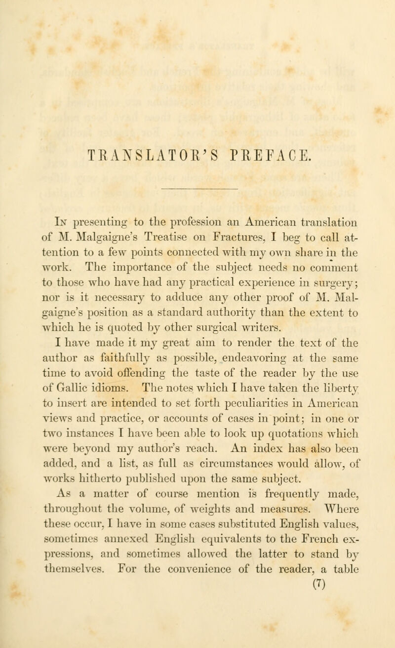 TRANSLATOR'S PREFACE. In presenting to the profession an American translation of M. Malgaigne's Treatise on Fractures, I beg to call at- tention to a few points connected with my own share in the work. The importance of the subject needs no comment to those who have had any practical experience in surgery; nor is it necessary to adduce any other proof of M. Mal- gaigne's position as a standard authority than the extent to which he is quoted by other surgical writers. I have made it my great aim to render the text of the author as faithfully as possible, endeavoring at the same time to avoid offending the taste of the reader by the use of Gallic idioms. The notes which I have taken the libert}^ to insert are intended to set forth peculiarities in American views and practice, or accounts of cases in point; in one or two instances I have been able to look up quotations which were beyond my author's reach. An index has also been added, and a list, as full as circumstances would allow, of works hitherto published upon the same subject. As a matter of course mention is frequently made, throughout the volume, of weights and measures. Where these occur, I have in some cases substituted English values, sometimes annexed English equivalents to the French ex- pressions, and sometimes allowed the latter to stand by themselves. For the convenience of the reader, a table