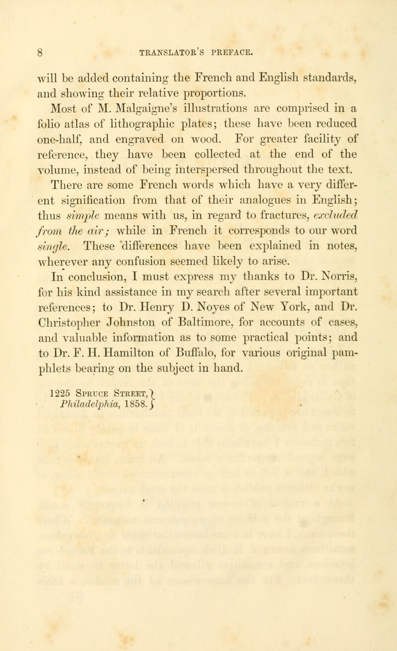 will be added containing the French and English standards, and showing their relative proportions. Most of M. Malgaigne's illustrations are comprised in a folio atlas of lithographic plates; these have been reduced one-half, and engraved on wood. For greater facility of reference, they have been collected at the end of the volume, instead of being interspersed throughout the text. There are some French words which have a very differ- ent signification from that of their analogues in English; thus simple means with us, in regard to fractures, excluded from the air; while in French it corresponds to our word single. These 'differences have been explained in notes, wherever any confusion seemed likely to arise. In conclusion, I must express my thanks to Dr. Norris, for his kind assistance in my search after several important references; to Dr. Henry D. Noyes of New York, and Dr. Christopher Johnston of Baltimore, for accounts of cases, and valuable information as to some practical points; and to Dr. F. H. Hamilton of Buffalo, for various original pam- phlets bearing on the subject in hand. 1225 Spruce Street,) Philadelphia, 1858.]