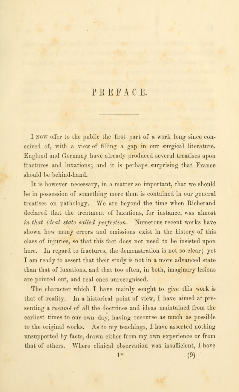 PREFACE. I now offer to the public the first part of a work long since con- ceived of, with a view of filling a gap in our surgical literature. England and Germany have already produced several treatises upon fractures and luxations; and it is perhaps surprising that France should be behind-hand. It is however necessary, in a matter so important, that we should be in possession of something more than is contained in our general treatises on pathology. We are beyond the time when Richerand declared that the treatment of luxations, for instance, was almost in that ideal state called perfection. Numerous recent works have shown how many errors and omissions exist in the history of this class of injuries, so that this fact does not need to be insisted upon here. In regard to fractures, the demonstration is not so clear; yet I am ready to assert that their study is not in a more advanced state than that of luxations, and that too often, in both, imaginary lesions are pointed out, and real ones unrecognised. The character which I have mainly sought to give this work is that of reality. In a historical point of view, I have aimed at pre- senting a resume of all the doctrines and ideas maintained from the earliest times to our own day, having recourse as much as possible to the original works. As to my teachings, I have asserted nothing unsupported by facts, drawn either from my own experience or from that of others. Where clinical observation was insufficient, I have