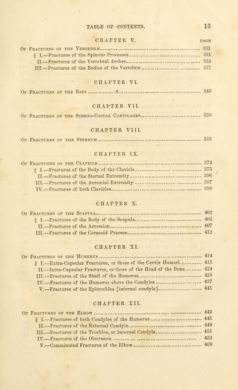 CHAPTER V. page Of Fractures of the Vertebr-e 331 g I.—Fractures of the Spinous Processes 331 II.—Fractures of the Vertebral Arches 333 III.—Fractures of the Bodies of the Vertebrae 337 CHAPTER VI. Of Fractures of the Ribs X 346 CHAPTER VII. Of Fractures of the Sterxo-Costal Cartilages 359 CHAPTER VIII. Of Fractures of the Sternum 363 CHAPTER IX. Of Fractures of the Clavicle 374 g I.—Fractures of the Body of the Clavicle 375 II.—Fractures of the Sternal Extremity 396 III.—Fractures of the Acromial Extremity 397 IV.—Fractures of both Clavicles 398 CHAPTER X. Of Fractures of the Scapula 402 § I.—Fractures of the Body of the Scapula 402 IT.—Fractures of the Acromion 407 III.—Fractures of the Coracoid Process 412 CHAPTER XI. Of Fractures of the Humerus 414 \ I.—Extra-Capsular Fractures, or those of the Cervix Humeri 415 II.—Intra-Capsular Fractures, or those of the Head of the Bone 424 III.—Fractures of the Shaft of the Humerus 429 IV.—Fractures of the Humerus above the Condyles 437 V.—Fractures of the Epitrochlea [internal condyle] 441 CHAPTER XII. Of Fractures of the Elbow 445 \ I.—Fractures of both Condyles of the Humerus 445 II.—Fractures of the External Condyle 448 HI.—Fractures of the Trochlea, or Internal Condyle 451 TV.—Fractures of the Olecranon 453 V.—Comminuted Fractures of the Elbow 468