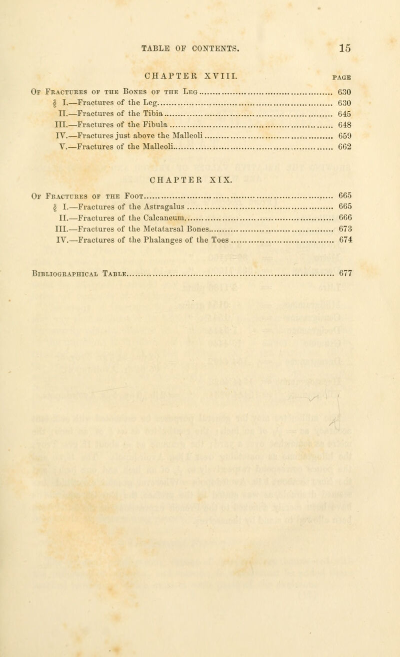 CHAPTER XVIII. page Of Fractures of the Bones of the Leo 630 \ I.—Fractures of the Leg 630 II.—Fractures of the Tibia 645 III.—Fractures of the Fibula 648 IV.—Fractures just above the Malleoli 659 V.—Fractures of the Malleoli 662 CHAPTER XIX. Of Fractures of the Foot 665 | I.—Fractures of the Astragalus 665 II.—Fractures of the Calcaneum 666 III.—Fractures of the Metatarsal Bones 673 IV.—Fractures of the Phalanges of the Toes 674 Bibliographical Table 677