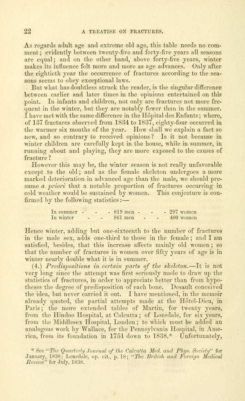 As regards adult age and extreme old age, this table needs no com- ment ; evidently between twenty-five and forty-five years all seasons are equal; and on the other hand, above forty-five years, winter makes its influence felt more and more as age advances. Only after the eightieth year the occurrence of fractures according to the sea- sons seems to obey exceptional laws. But what has doubtless struck the reader, is the singular diifcrence between earlier and later times in the opinions entertained on this point. In infants and children, not only are fractures not more fre- quent in the winter, but they are notably fewer than in the summer. I have met with the same difference in the Hopital des Enfants; where, of 137 fractures observed from 1834 to 1837, eighty-four occurred in the warmer six months of the year. How shall we explain a fact so new, and so contrary to received opinions ? Is it not because in winter children are carefully kept in the house, while in summer, in running about and playing, they are more exposed to the causes of fracture ? However this may be, the winter season is not really unfavorable except to the old; and as the female skeleton undergoes a more marked deterioration in advanced age than the male, we should pre- sume a priori that a notable proportion of fractures occurring in cold weather would be sustained by women. This conjecture is con- firmed by the following statistics:— In summer ... 819 men ... 297 women In winter - - 861 men - - 400 women Hence winter, adding but one-sixteenth to the number of fractures in the male sex, adds one-third to those in the female; and I am satisfied, besides, that this increase affects mainly old women; so that the number of fractures in women over fifty years of age is in winter nearly double what it is in summer. (4.) Predispositions in certain parts of the skeleton.—It is not very long since the attempt was first seriously made to draw up the statistics of fractures, in order to appreciate better than from hypo- theses the degree of predisposition of each bone. Desault conceived the idea, but never carried it out. I have mentioned, in the memoir already quoted, the partial attempts made at the IIotcl-Dicu, in Paris; the more extended tables of Martin, for twenty years, from the Hindoo Hospital, at Calcutta; of Lonsdale, for six years, from the Middlesex Hospital, London; to which must be added an analogous work by Wallace, for the Pennsylvania Hospital, in Ame- rica, from its foundation in 1751 down to 1838.* Unfortunately, * See The Quart( rly Journal of the Calcutta Med. and Phys. Society for January, 1838; Lonsdale, op. cit., p. 18; Tlie British and Fonian Medical Review for July, 1838.