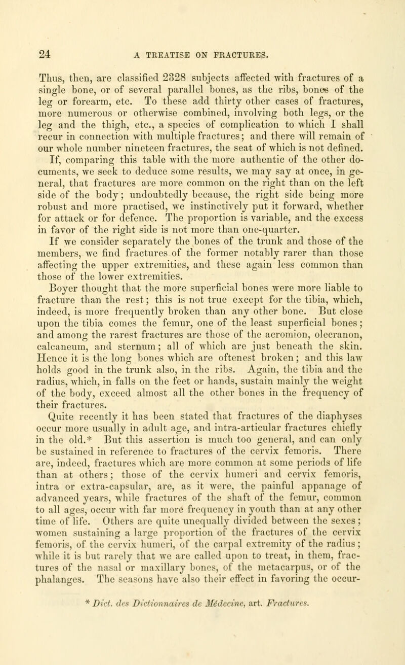 Thus, then, are classified 2328 subjects affected with fractures of a single bone, or of several parallel bones, as the ribs, bonee of the leg or forearm, etc. To these add thirty other cases of fractures, more numerous or otherwise combined, involving both legs, or the leg and the thigh, etc., a species of complication to which I shall recur in connection with multiple fractures; and there will remain of our whole number nineteen fractures, the seat of which is not defined. If, comparing this table with the more authentic of the other do- cuments, we seek to deduce some results, we may say at once, in ge- neral, that fractures are more common on the right than on the left side of the body; undoubtedly because, the right side being more robust and more practised, we instinctively put it forward, whether for attack or for defence. The proportion is variable, and the excess in favor of the right side is not more than one-quarter. If we consider separately the bones of the trunk and those of the members, we find fractures of the former notably rarer than those affecting the upper extremities, and these again less common than those of the lower extremities. Boyer thought that the more superficial bones were more liable to fracture than the rest; this is not true except for the tibia, which, indeed, is more frequently broken than any other bone. But close upon the tibia comes the femur, one of the least superficial bones; and among the rarest fractures are those of the acromion, olecranon, calcaneum, and sternum; all of which are just beneath the skin. Hence it is the long bones which are oftcnest broken; and this law holds good in the trunk also, in the ribs. Again, the tibia and the radius, which, in falls on the feet or hands, sustain mainly the weight of the body, exceed almost all the other bones in the frequency of their fractures. Quite recently it has been stated that fractures of the diaphyses occur more usually in adult age, and infra-articular fractures chiefly in the old.* But this assertion is much too general, and can only be sustained in reference to fractures of the cervix femoris. There art', indeed, fractures which are more common at some periods of life than at others; those of the cervix humeri and cervix femoris, intra or extra-capsular, are, as it were, the painful appanage of advanced years, while fractures of the shaft of the femur, common to all ages, occur with far more frequency in youth than at any other time of life. Others are quite unequally divided between the sexes; women sustaining a large proportion of the fractures of the cervix femoris, of the cervix humeri, of the carpal extremity of the radius; while it is but rarely that we are called upon to treat, in them, frac- tures of the nasal or maxillary bones, of the metacarpus, or of the phalanges. The seasons have also their effect in favoring the occur- * Did. des Dictionnaircs </< Mtidectne, art. Fractuns.