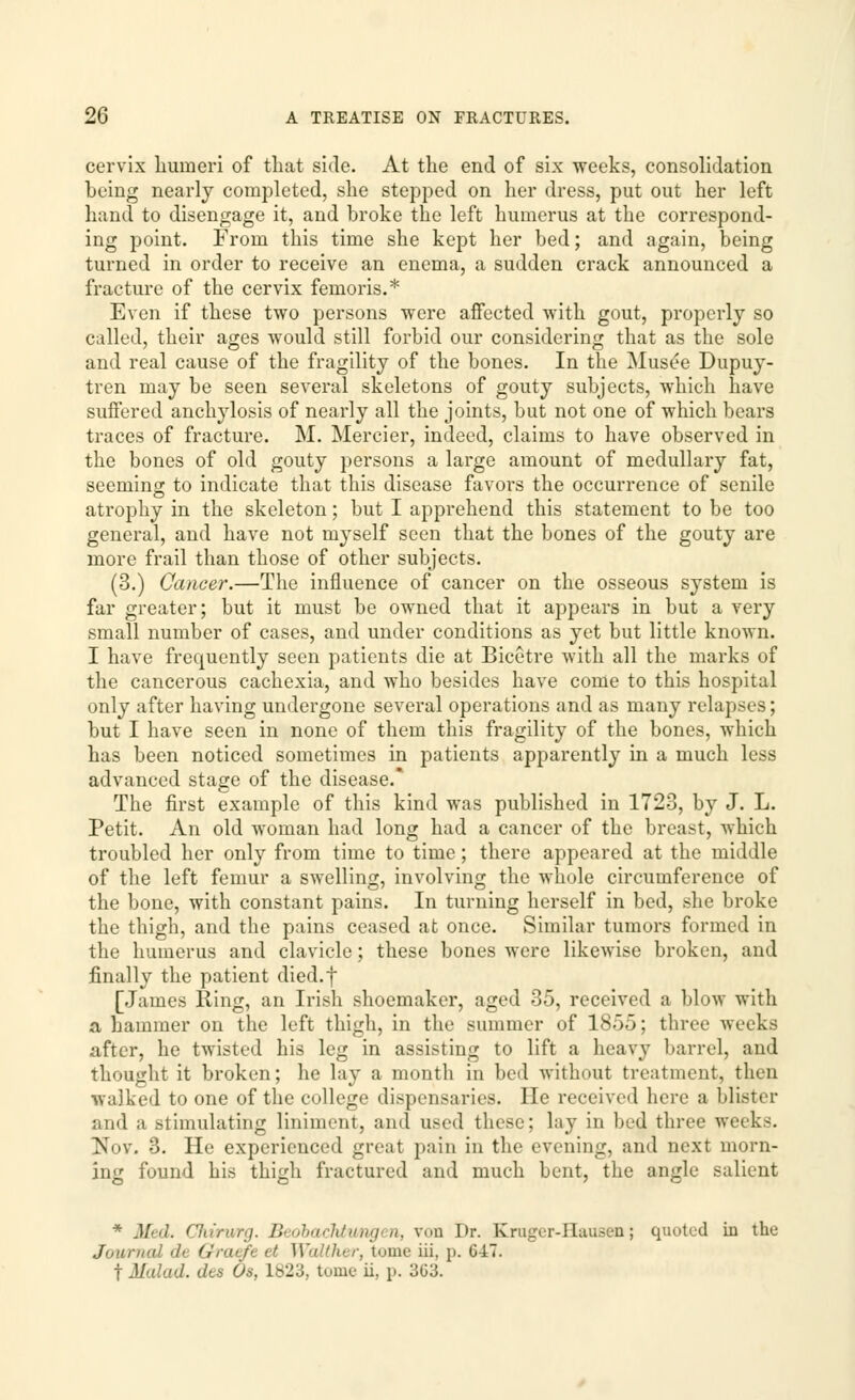 cervix humeri of that side. At the end of six weeks, consolidation being nearly completed, she stepped on her dress, put out her left hand to disengage it, and broke the left humerus at the correspond- ing point. From this time she kept her bed; and again, being turned in order to receive an enema, a sudden crack announced a fracture of the cervix femoris.* Even if these two persons were affected with gout, properly so called, their ages would still forbid our considering that as the sole and real cause of the fragility of the bones. In the Musee Dupuy- tren may be seen several skeletons of gouty subjects, which have suffered anchylosis of nearly all the joints, but not one of which bears traces of fracture. M. Mercier, indeed, claims to have observed in the bones of old gouty persons a large amount of medullary fat, seeming to indicate that this disease favors the occurrence of senile atrophy in the skeleton; but I apprehend this statement to be too general, and have not myself seen that the bones of the gouty are more frail than those of other subjects. (3.) Cancer.—The influence of cancer on the osseous system is far greater; but it must be owned that it appears in but a very small number of cases, and under conditions as yet but little known. I have frequently seen patients die at Bicetre with all the marks of the cancerous cachexia, and who besides have come to this hospital only after having undergone several operations and as many relapses; but I have seen in none of them this fragility of the bones, which has been noticed sometimes in patients apparently in a much less advanced stage of the disease.* The first example of this kind was published in 1723, by J. L. Petit. An old woman had long had a cancer of the breast, which troubled her only from time to time; there appeared at the middle of the left femur a swelling, involving the whole circumference of the bone, with constant pains. In turning herself in bed, she broke the thigh, and the pains ceased at once. Similar tumors formed in the humerus and clavicle; these bones were likewise broken, and finally the patient died.f [James Ring, an Irish shoemaker, aged 35, received a blow with a hammer on the left thigh, in the summer of 1855; three weeks after, he twisted his leg in assisting to lift a heavy barrel, and thought it broken; he lay a month in bed without treatment, then walked to one of the college dispensaries. He received here a blister and a stimulating liniment, and used these; lay in bed three weeks. Nov. 3. He experienced great pain in the evening, and next morn- ing found his thigh fractured and much bent, the angle salient * Med. Chiru/rg. Beobaclitungen, von Dr. Kruger-IIuuscn; quoted in the Journal dU Qratfi •' Walther, tome iii. \>. 647. f M'dad. dts Os, 1S23, tome ii, p. 3G3.
