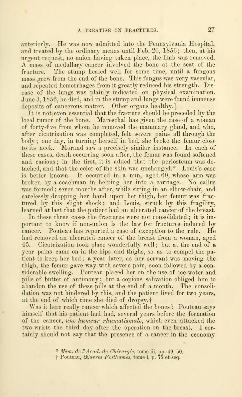 anteriorly. He -was now admitted into the Pennsylvania Hospital, and treated by the ordinary means until Feb. 2(5, 1856; then, at his urgent request, no union having taken place, the limb was removed. A mass of medullary cancer involved the bone at the seat of the fracture. The stump healed well for some time, until a fungous mass grew from the end of the bone. This fungus was very vascular, and repeated hemorrhages from it greatly reduced his strength. Dis- ease of the lungs was plainly indicated on physical examination. June 3,1856, he died, and in the stump and lungs were found immense deposits of cancerous matter. Other organs healthy.] It is not even essential that the fracture should be preceded by the local tumor of the bone. Mareschal has given the case of a woman of forty-five from whom he removed the mammary gland, and who, after cicatrization was completed, felt severe pains all through the body; one day, in turning herself in bed, she broke the femur close to its neck. Morand saw a precisely similar instance. In each of these cases, death occurring soon after, the femur was found softened and carious; in the first, it is added that the periosteum was de- tached, and that the color of the skin was unchanged.* Louis's case is better known. It occurred in a nun, aged 60, whose arm was broken by a coachman in helping her into a carriage. No callus was formed; seven months after, while sitting in an elbow-chair, and carelessly dropping her hand upon her thigh, her femur was frac- tured by this slight shock ; and Louis, struck by this fragility, learned at last that the patient had an ulcerated cancer of the breast. In these three cases the fractures were not consolidated; it is im- portant to know if non-union is the law for fractures induced by cancer. Pouteau has reported a case of exception to the rule. He had removed an ulcerated cancer of the breast from a woman, aged 45. Cicatrization took place wonderfully well; but at the end of a year pains came on in the hips and thighs, so as to compel the pa- tient to keep her bed; a year later, as her servant was moving the thigh, the femur gave way with severe pain, soon followed by a con- siderable swelling. Pouteau placed her on the use of ice-water and pills of butter of antimony; but a copious salivation obliged him to abandon the use of these pills at the end of a month. The consoli- dation was not hindered by this, and the patient lived for two years, at the end of which time she died of dropsy.f Was it here really cancer which affected the bones ? Pouteau says himself that his patient had had, several years before the formation of the cancer, une humeur rhumatismale, which even attacked the two wrists the third day after the operation on the breast. I cer- tainly should not say that the presence of a cancer in the economy * Miiti. da I'Acad, de Chirurgie, tome iii, pp. 49, 50. t 1'outeau, (Euvres Posthumes, tome i, p. 75 et seq.