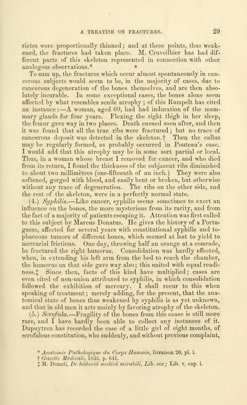 rietes were proportionally thinned; and at these points, thus weak- ened, the fractures had taken place. M. Cruveilhier has had dif- ferent parts of this skeleton represented in connection with other analogous observations.* • To sum up, the fractures which occur almost spontaneously in can- ceroua subjects would seem to be, in the majority of cases, due to cancerous degeneration of the bones themselves, and are then abso- lutely incurable. In some exceptional cases, the bones alone seem affected by what resembles senile atrophy ; of this Ilumpelt has cited an instance:—A woman, aged 60, had had induration of the mam- mary glands for four years. Flexing the right thigh in her sleep, the femur gave way in two places. Death ensued soon after, and then it was found that all the true ribs were fractured; but no trace of cancerous deposit was detected in the skeleton.f Then the callus may be regularly formed, as probably occurred in Pouteau's case. I would add that this atrophy may be in some sort partial or local. Thus, in a woman whose breast I removed for cancer, and who died from its return, I found the thickness of the subjacent ribs diminished to about two millimetres (one-fifteenth of an inch.) They were also softened, gorged with blood, and easily bent or broken, but otherwise without any trace of degeneration. The ribs on the other side, and the rest of the skeleton, were in a perfectly normal state. (4.) Syphilis.—Like cancer, syphilis seems sometimes to exert an influence on the bones, the more mysterious from its rarity, and from the fact of a majority of patients escaping it. Attention was first called to this subject by Marcus Donatus. He gives the history of a Portu- guese, affected for several years with constitutional syphilis and to- phaceous tumors of different bones, which seemed at last to yield to mercurial frictions. One day, throwing half an orange at a comrade, he fractured the right humerus. Consolidation was hardly effected, when, in extending his left arm from the bed to reach the chamber, the humerus on that side gave way also; this united with equal readi- ness. \ Since then, facts of this kind have multiplied; cases are even cited of non-union attributed to syphilis, in which consolidation followed the exhibition of mercury. I shall recur to this when speaking of treatment; merely adding, for the present, that the ana- tomical state of bones thus weakened by syphilis is as yet unknown, and that in old men it acts mainly by favoring atrophy of the skeleton. (5.) Scrofula.—Fragility of the bones from this cause is still more rare, and I have hardly been able to collect any instances of it. Dupuytren has recorded the case of a little girl of eight months, of scrofulous constitution, who suddenly, and without previous complaint, * Anatomic Pafholoq/tjuc du Corps Hamain, livraison 20, pi. i. f Gazette Medicale, 1835, p. 641. + II. Donati, De historid medied mirabili, Lib. sex; Lib. v, cap. i.