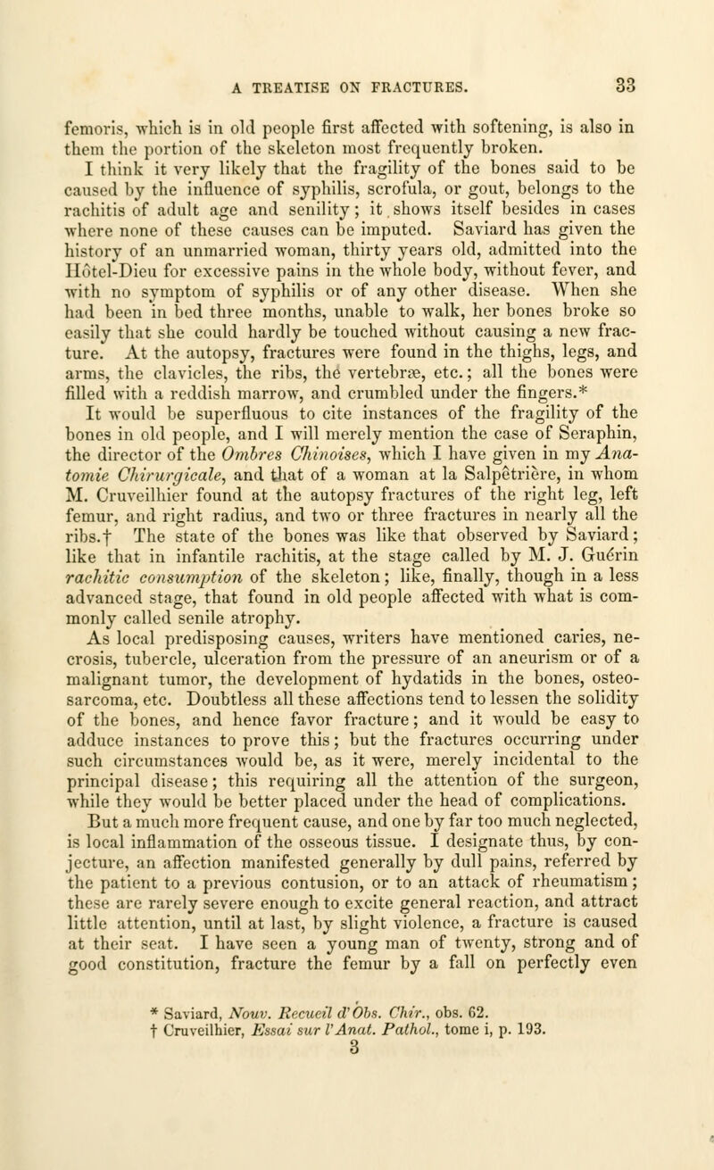 femoris, which is in old people first affected with softening, is also in them the portion of the skeleton most frequently broken. I think it very likely that the fragility of the bones said to be caused by the influence of syphilis, scrofula, or gout, belongs to the rachitis of adult age and senility ; it. shows itself besides in cases where none of these causes can be imputed. Saviard has given the history of an unmarried woman, thirty years old, admitted into the IIotel-Dieu for excessive pains in the whole body, without fever, and with no symptom of syphilis or of any other disease. When she had been in bed three months, unable to walk, her bones broke so easily that she could hardly be touched without causing a new frac- ture. At the autopsy, fractures were found in the thighs, legs, and arms, the clavicles, the ribs, the vertebrae, etc.; all the bones were filled with a reddish marrow, and crumbled under the fingers.* It would be superfluous to cite instances of the fragility of the bones in old people, and I will merely mention the case of Seraphin, the director of the Ombres Chinoises, which I have given in my Ana- tomie Chirurgicale, and that of a woman at la Salpetriere, in whom M. Cruveilhier found at the autopsy fractures of the right leg, left femur, and right radius, and two or three fractures in nearly all the ribs.f The state of the bones was like that observed by Saviard; like that in infantile rachitis, at the stage called by M. J. GueVin rachitic consumption of the skeleton; like, finally, though in a less advanced stage, that found in old people affected with what is com- monly called senile atrophy. As local predisposing causes, writers have mentioned caries, ne- crosis, tubercle, ulceration from the pressure of an aneurism or of a malignant tumor, the development of hydatids in the bones, osteo- sarcoma, etc. Doubtless all these affections tend to lessen the solidity of the bones, and hence favor fracture; and it would be easy to adduce instances to prove this; but the fractures occurring under such circumstances would be, as it were, merely incidental to the principal disease; this requiring all the attention of the surgeon, while they would be better placed under the head of complications. But a much more frequent cause, and one by far too much neglected, is local inflammation of the osseous tissue. I designate thus, by con- jecture, an affection manifested generally by dull pains, referred by the patient to a previous contusion, or to an attack of rheumatism; these are rarely severe enough to excite general reaction, and attract little attention, until at last, by slight violence, a fracture is caused at their seat. I have seen a young man of twenty, strong and of good constitution, fracture the femur by a fall on perfectly even * Saviard, Nouv. Recueil d'Obs. Cht'r., obs. 62. t Cruveilhier, Essai sur VAnat. Pathol., tome i, p. 193. 3