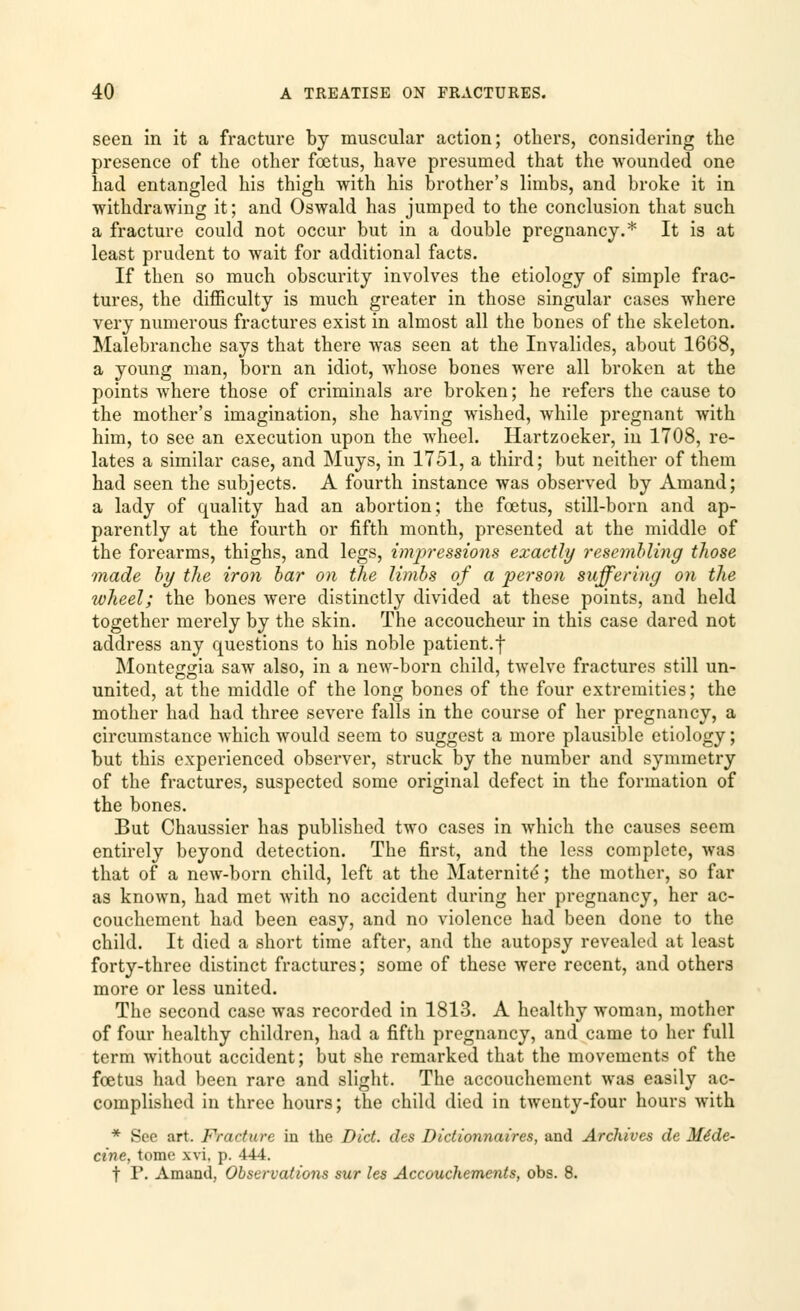 seen in it a fracture by muscular action; others, considering the presence of the other foetus, have presumed that the wounded one had entangled his thigh with his brother's limbs, and broke it in withdrawing it; and Oswald has jumped to the conclusion that such a fracture could not occur but in a double pregnancy.* It is at least prudent to wait for additional facts. If then so much obscurity involves the etiology of simple frac- tures, the difficulty is much greater in those singular cases where very numerous fractures exist in almost all the bones of the skeleton. Malebranche says that there was seen at the Invalides, about 1668, a young man, born an idiot, whose bones were all broken at the points where those of criminals are broken; he refers the cause to the mother's imagination, she having wished, while pregnant with him, to see an execution upon the wheel. Hartzoeker, in 1708, re- lates a similar case, and Muys, in 1751, a third; but neither of them had seen the subjects. A fourth instance was observed by Amand; a lady of quality had an abortion; the foetus, still-born and ap- parently at the fourth or fifth month, presented at the middle of the forearms, thighs, and legs, impressions exactly resembling those made by the iron bar on the limbs of a person suffering on the wheel; the bones were distinctly divided at these points, and held together merely by the skin. The accoucheur in this case dared not address any questions to his noble patient.f Monteggia saw also, in a new-born child, twelve fractures still un- united, at the middle of the long bones of the four extremities; the mother had had three severe falls in the course of her pregnancy, a circumstance which would seem to suggest a more plausible etiology; but this experienced observer, struck by the number and symmetry of the fractures, suspected some original defect in the formation of the bones. But Chaussier has published two cases in which the causes seem entirely beyond detection. The first, and the less complete, was that of a new-born child, left at the Maternity; the mother, so far as known, had met with no accident during her pregnancy, her ac- couchement had been easy, and no violence had been done to the child. It died a short time after, and the autopsy revealed at least forty-three distinct fractures; some of these were recent, and others more or less united. The second case was recorded in 1813. A healthy woman, mother of four healthy children, had a fifth pregnancy, and came to her full term without accident; but she remarked that the movements of the fcetus had been rare and slight. The accouchement was easily ac- complished in three hours; the child died in twenty-four hours with * See art. Fracture in the Did. des Dictionnaires, and Archives de Mede- cine, tome xvi, p. 444. t P. Amand, Observations sur les Accouchements, obs. 8.