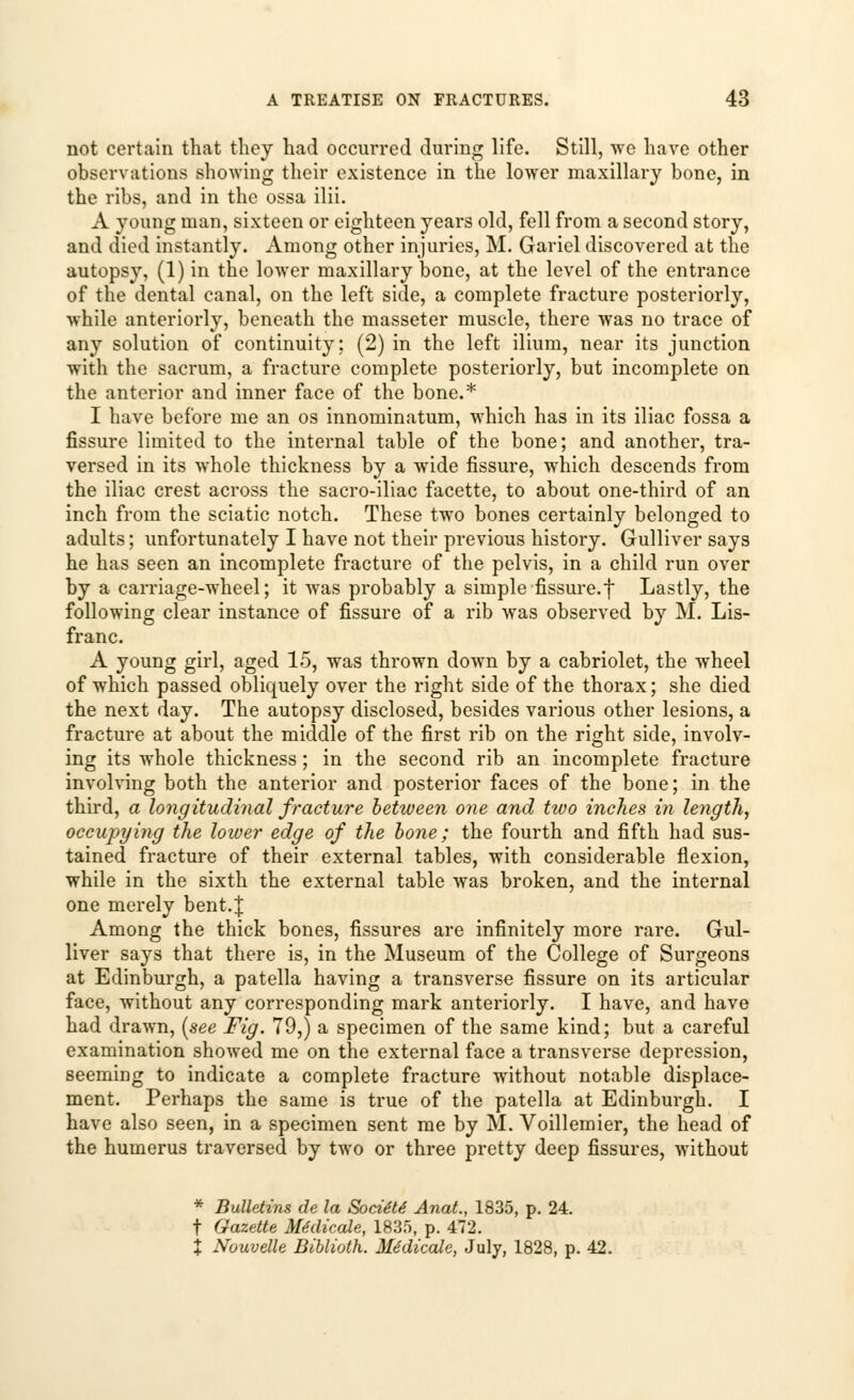 not certain that they had occurred during life. Still, we have other observations showing their existence in the lower maxillary bone, in the ribs, and in the ossa ilii. A young man, sixteen or eighteen years old, fell from a second story, and died instantly. Among other injuries, M. Gariel discovered at the autopsy, (1) in the lower maxillary bone, at the level of the entrance of the dental canal, on the left side, a complete fracture posteriorly, while anteriorly, beneath the masseter muscle, there was no trace of any solution of continuity: (2) in the left ilium, near its junction with the sacrum, a fracture complete posteriorly, but incomplete on the anterior and inner face of the bone.* I have before me an os innominatum, which has in its iliac fossa a fissure limited to the internal table of the bone; and another, tra- versed in its whole thickness by a wide fissure, which descends from the iliac crest across the sacro-iliac facette, to about one-third of an inch from the sciatic notch. These two bones certainly belonged to adults; unfortunately I have not their previous history. Gulliver says he has seen an incomplete fracture of the pelvis, in a child run over by a carriage-wheel; it was probably a simple fissure.f Lastly, the following clear instance of fissure of a rib was observed by M. Lis- franc. A young girl, aged 15, was thrown down by a cabriolet, the wheel of which passed obliquely over the right side of the thorax; she died the next day. The autopsy disclosed, besides various other lesions, a fracture at about the middle of the first rib on the right side, involv- ing its whole thickness; in the second rib an incomplete fracture involving both the anterior and posterior faces of the bone; in the third, a longitudinal fracture between one and two inches in length, occupying the lower edge of the bone; the fourth and fifth had sus- tained fracture of their external tables, with considerable flexion, while in the sixth the external table was broken, and the internal one merely bent.J Among the thick bones, fissures are infinitely more rare. Gul- liver says that there is, in the Museum of the College of Surgeons at Edinburgh, a patella having a transverse fissure on its articular face, without any corresponding mark anteriorly. I have, and have had drawn, (see Fig. 79,) a specimen of the same kind; but a careful examination showed me on the external face a transverse depression, seeming to indicate a complete fracture without notable displace- ment. Perhaps the same is true of the patella at Edinburgh. I have also seen, in a specimen sent me by M. Voillemier, the head of the humerus traversed by two or three pretty deep fissures, without * Bulletins de la Societe Anat., 1835, p. 24. t Gazette Medicate, 1835, p. 472. % Nouvelle Biblioth. Medicate, July, 1828, p. 42.