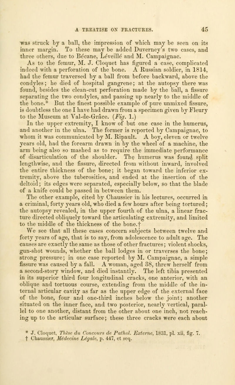 was struck by a ball, the impression of which may be seen on its inner margin. To these may be added Duverney's two cases, and three others, due to Becane, Leveille and M. Campaignac. As to the femur, M. J. Cloquet has figured a case, complicated indeed with a perforation of the bone. A Russian soldier, in 1814, had the femur traversed by a ball from before backward, above the condyles; he died of hospital gangrene; at the autopsy there was found, besides the clean-cut perforation made by the ball, a fissure separating the two condyles, and passing up nearly to the middle of the bone.* But the finest possible example of pure unmixed fissure, is doubtless the one I have had drawn from a specimen given by Fleury to the Museum at Val-de-Grace. {Fig. 1.) In the upper extremity, I know of but one case in the humerus, and another in the ulna. The former is reported by Campaignac, to whom it was communicated by M. Ripault. A boy, eleven or twelve years old, had the forearm drawn in by the wheel of a machine, the arm being also so mashed as to require the immediate performance of disarticulation of the shoulder. The humerus was found, split lengthwise, and the fissure, directed from without inward, involved the entire thickness of the bone; it began toward the inferior ex- tremity, above the tuberosities, and ended at the insertion of the deltoid; its edges were separated, especially below, so that the blade of a knife could be passed in between them. The other example, cited by Chaussier in his lectures, occurred in a criminal, forty years old, who died a few hours after being tortured; the autopsy revealed, in the upper fourth of the ulna, a linear frac- ture directed obliquely toward the articulating extremity, and limited to the middle of the thickness of the bone.f We see that all these cases concern subjects between twelve and forty years of age, that is to say, from adolescence to adult age. The causes are exactly the same as those of other fractures; violent shocks, gun-shot wounds, whether the ball lodges in or traverses the bone; strong pressure; in one case reported by M. Campaignac, a simple fissure was caused by a fall. A woman, aged 38, threw herself from a second-story window, and died instantly. The left tibia presented in its superior third four longitudinal cracks, one anterior, with an oblique and tortuous course, extending from the middle of the in- ternal articular cavity as far as the upper edge of the external face of the bone, four and one-third inches below the joint; another situated on the inner face, and two posterior, nearly vertical, paral- lel to one another, distant from the other about one inch, not reach- ing up to the articular surface; these three cracks were each about * J. Cloquet. Thise du Concours de Pathol. Externe, 1831, pi. xii, fig. 7. t Chaussier, Mtdecine Legale, p. 447, et seq.