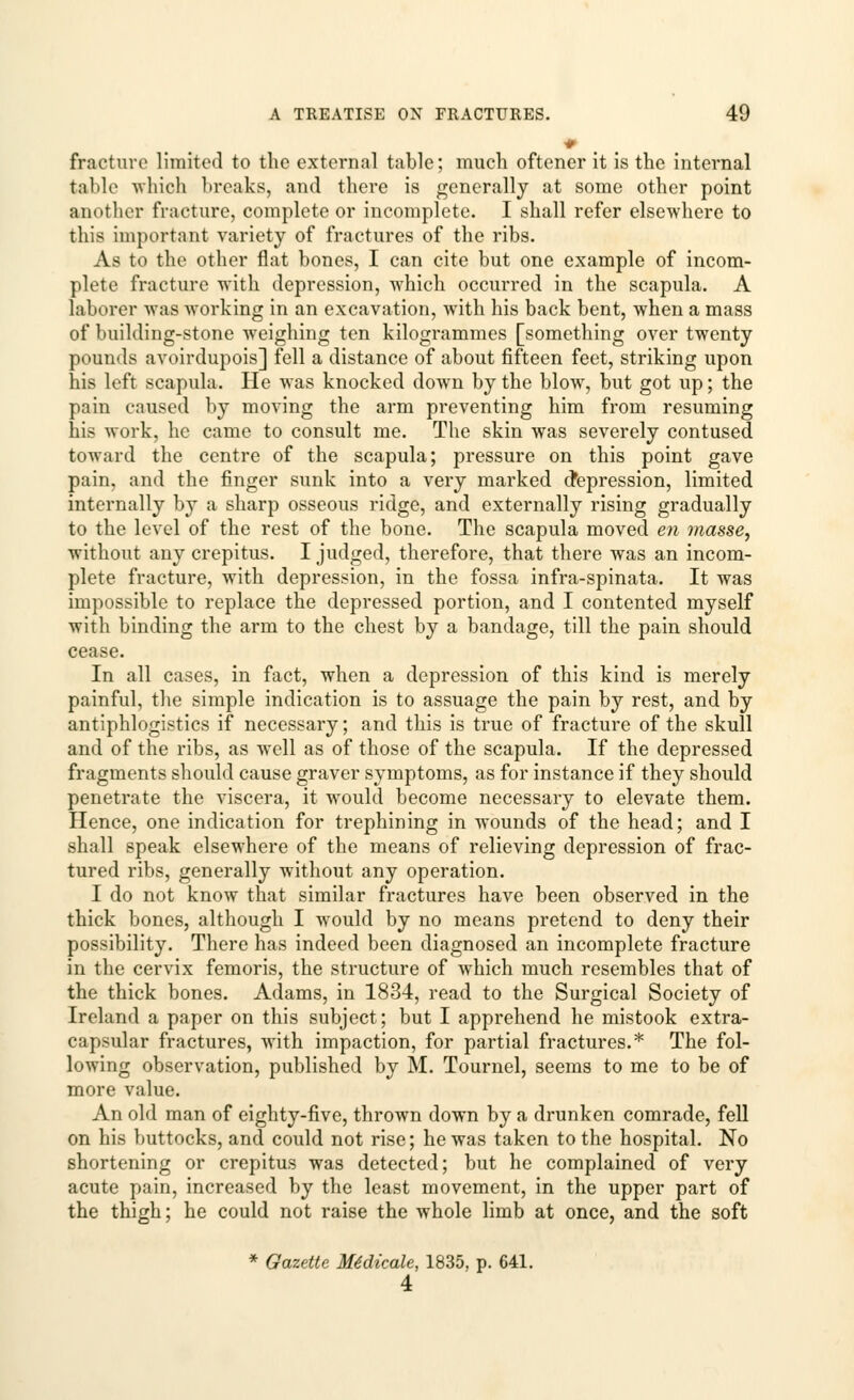 * fracture limited to the external table; much oftener it is the internal table which breaks, and there is generally at some other point another fracture, complete or incomplete. I shall refer elsewhere to this important variety of fractures of the ribs. As to the other flat bones, I can cite but one example of incom- plete fracture with depression, which occurred in the scapula. A laborer was working in an excavation, with his back bent, when a mass of building-stone weighing ten kilogrammes [something over twenty pounds avoirdupois] fell a distance of about fifteen feet, striking upon his left scapula. He was knocked down by the blow, but got up; the pain caused by moving the arm preventing him from resuming his work, he came to consult me. The skin was severely contused toward the centre of the scapula; pressure on this point gave pain, and the finger sunk into a very marked depression, limited internally by a sharp osseous ridge, and externally rising gradually to the level of the rest of the bone. The scapula moved en masse, without any crepitus. I judged, therefore, that there was an incom- plete fracture, with depression, in the fossa infra-spinata. It was impossible to replace the depressed portion, and I contented myself with binding the arm to the chest by a bandage, till the pain should cease. In all cases, in fact, when a depression of this kind is merely painful, the simple indication is to assuage the pain by rest, and by antiphlogistics if necessary; and this is true of fracture of the skull and of the ribs, as well as of those of the scapula. If the depressed fragments should cause graver symptoms, as for instance if they should penetrate the viscera, it would become necessary to elevate them. Hence, one indication for trephining in wounds of the head; and I shall speak elsewhere of the means of relieving depression of frac- tured ribs, generally without any operation. I do not know that similar fractures have been observed in the thick bones, although I would by no means pretend to deny their possibility. There has indeed been diagnosed an incomplete fracture in the cervix femoris, the structure of which much resembles that of the thick bones. Adams, in 1834, read to the Surgical Society of Ireland a paper on this subject; but I apprehend he mistook extra- capsular fractures, with impaction, for partial fractures.* The fol- lowing observation, published by M. Tournel, seems to me to be of more value. An old man of eighty-five, thrown down by a drunken comrade, fell on his buttocks, and could not rise; he was taken to the hospital. No shortening or crepitus was detected; but he complained of very acute pain, increased by the least movement, in the upper part of the thigh; he could not raise the whole limb at once, and the soft * Gazette Me*dicale, 1835, p. 641. 4