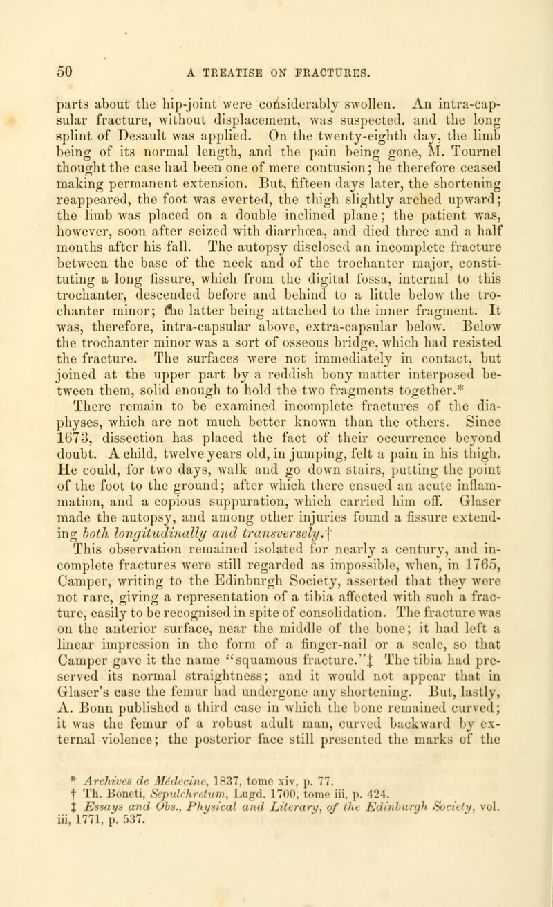 parts about the hip-joint were considerably swollen. An intra-cap- sular fracture, without displacement, was suspected, and the long splint of Desault was applied. On the twenty-eighth day, the limb being of its normal length, and the pain being gone, M. Tournel thought the case had been one of mere contusion; he therefore ceased making permanent extension. But, fifteen days later, the shortening reappeared, the foot was everted, the thigh slightly arched upward; the limb was placed on a double inclined plane; the patient was, however, soon after seized with diarrhoea, and died three and a half months after his fall. The autopsy disclosed an incomplete fracture between the base of the neck and of the trochanter major, consti- tuting a long fissure, which from the digital fossa, internal to this trochanter, descended before and behind to a little below the tro- chanter minor; rlie latter being attached to the inner fragment. It was, therefore, intra-capsular above, extra-capsular below. Below the trochanter minor was a sort of osseous bridge, which had resisted the fracture. The surfaces were not immediately in contact, but joined at the upper part by a reddish bony matter interposed be- tween them, solid enough to hold the two fragments together.* There remain to be examined incomplete fractures of the dia- physes, which are not much better known than the others. Since 1673, dissection has placed the fact of their occurrence beyond doubt. A child, twelve years old, in jumping, felt a pain in his thigh. He could, for two days, walk and go down stairs, putting the point of the foot to the ground; after which there ensued an acute inflam- mation, and a copious suppuration, which carried him off. Glaser made the autopsy, and among other injuries found a fissure extend- ing both longitudinally and transversely.~\ This observation remained isolated for nearly a century, and in- complete fractures were still regarded as impossible, when, in 1765, Camper, writing to the Edinburgh Society, asserted that they were not rare, giving a representation of a tibia affected with such a frac- ture, easily to be recognised in spite of consolidation. The fracture was on the anterior surface, near the middle of the bone; it had left a linear impression in the form of a finger-nail or a scale, so that Camper gave it the name squamous fracture.! The tibia had pre- served its normal straightness; and it would not appear that in Glaser's case the femur had undergone any shortening. But, lastly, A. Bonn published a third case in which the bone remained curved; it was the femur of a robust adult man, curved backward by ex- ternal violence; the posterior face still presented the marks of the * Archives de Medccinc, 1837, tome xiv, p. 77. f Th. Bonoti, SrjHilrhri/inn, I,ugd. 1700, tonic iii, p. 424. X Essays and Obs., Physical and Literary, of the Edinburgh Society, vol. iii, 1771, p. 537.