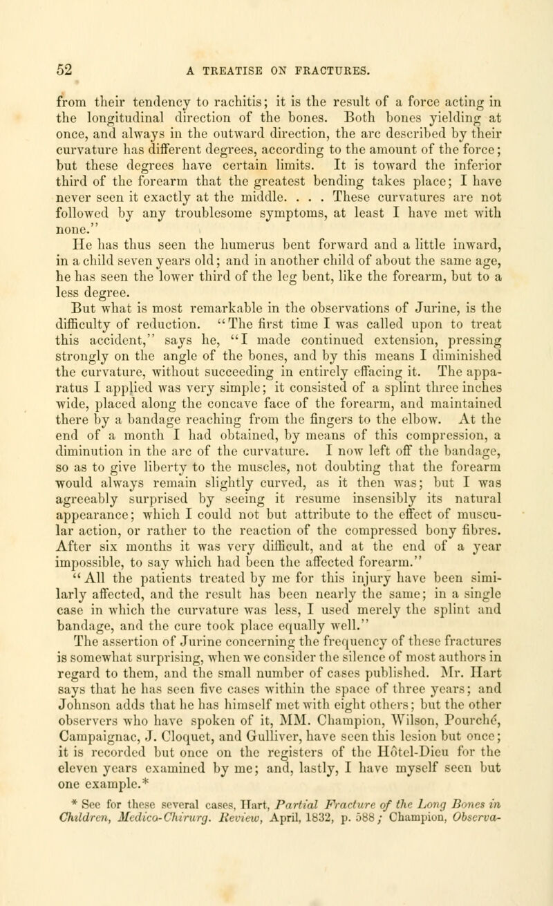 from their tendency to rachitis; it is the result of a force acting in the longitudinal direction of the bones. Both bones yielding at once, and always in the outward direction, the arc described by their curvature has different degrees, according to the amount of the force; but these degrees have certain limits. It is toward the inferior third of the forearm that the greatest bending takes place; I have never seen it exactly at the middle. . . . These curvatures are not followed by any troublesome symptoms, at least I have met with none. He has thus seen the humerus bent forward and a little inward, in a child seven years old; and in another child of about the same age, he has seen the lower third of the leg bent, like the forearm, but to a less degree. But what is most remarkable in the observations of Jurine, is the difficulty of reduction. The first time I was called upon to treat this accident, says he, I made continued extension, pressing strongly on the angle of the bones, and by this means I diminished the curvature, without succeeding in entirely effacing it. The appa- ratus I applied was very simple; it consisted of a splint three inches wide, placed along the concave face of the forearm, and maintained there by a bandage reaching from the fingers to the elbow. At the end of a month I had obtained, by means of this compression, a diminution in the arc of the curvature. I now left off the bandage, so as to give liberty to the muscles, not doubting that the forearm would always remain slightly curved, as it then was; but I was agreeably surprised by seeing it resume insensibly its natural appearance; which I could not but attribute to the effect of muscu- lar action, or rather to the reaction of the compressed bony fibres. After six months it was very difficult, and at the end of a year impossible, to say which had been the affected forearm. All the patients treated by me for this injury have been simi- larly affected, and the result has been nearly the same; in a single case in which the curvature was less, I used merely the splint and bandage, and the cure took place equally well. The assertion of Jurine concerning the frequency of these fractures is somewhat surprising, when we consider the silence of most authors in regard to them, and the small number of cases published. Mr. Hart says that he has seen five cases within the space of three years; and Johnson adds that he has himself met with eight others; but the other observers who have spoken of it, MM. Champion, Wilson, Pourche, Campaignac, J. Cloquet, and Gulliver, have seen this lesion but once; it is recorded but once on the registers of the Hotel-Dieu for the eleven years examined by me; and, lastly, I have myself seen but one example.* * See for these several cases, TTart, Partial Fracture of the Long Bones in Children, Medico-Chi rurg. Review, April, 1832, p. 588/ Champion, Observa-