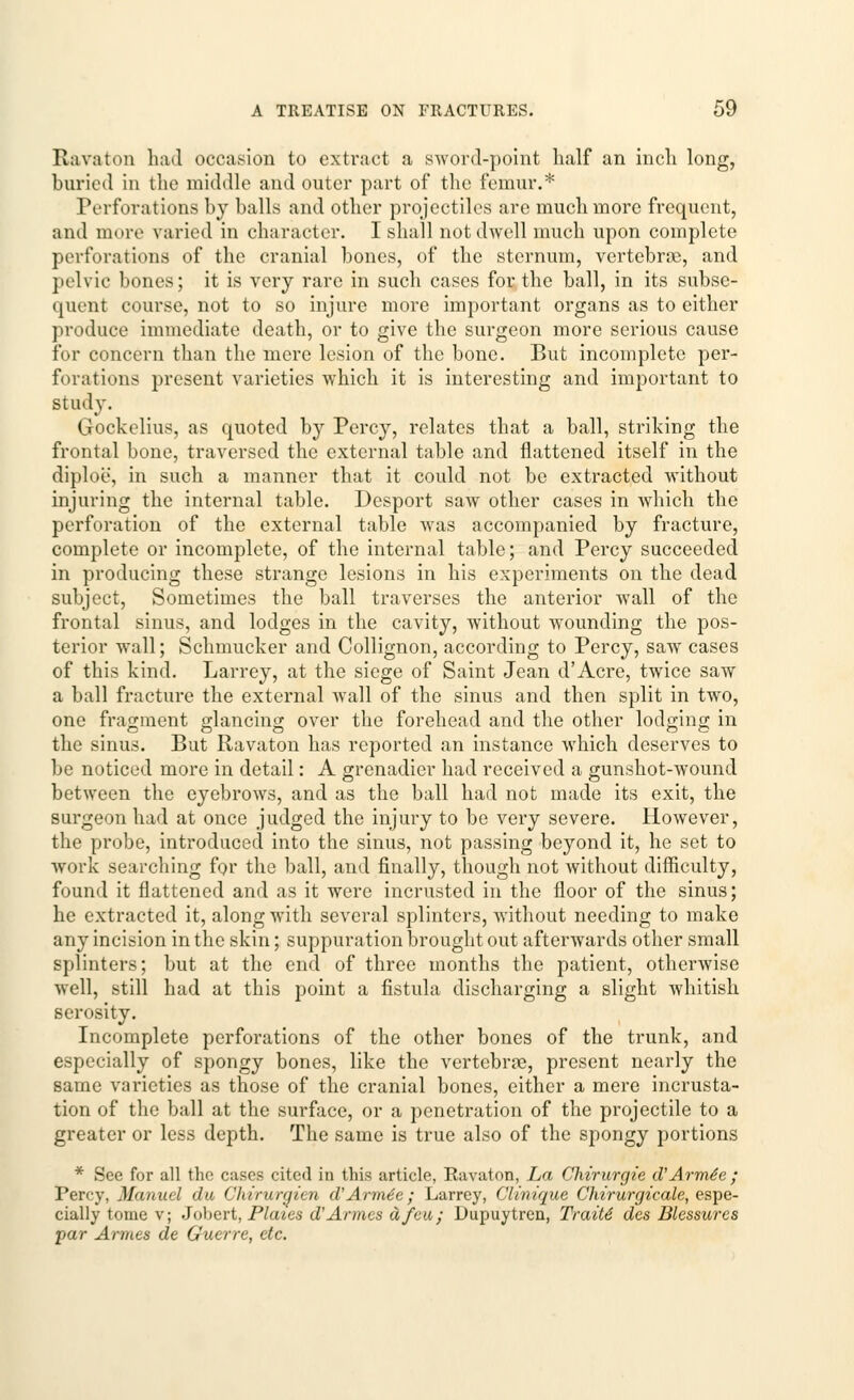 Ravaton had occasion to extract a sword-point half an inch long, buried in the middle and outer part of the femur.* Perforations by balls and other projectiles are much more frequent, and more varied in character. I shall not dwell much upon complete perforations of the cranial bones, of the sternum, vertebrae, and pelvic bones; it is very rare in such cases for the ball, in its subse- quent course, not to so injure more important organs as to either produce immediate death, or to give the surgeon more serious cause for concern than the mere lesion of the bone. But incomplete per- forations present varieties which it is interesting and important to study. Gockelius, as quoted by Percy, relates that a ball, striking the frontal bone, traversed the external table and flattened itself in the diploe, in such a manner that it could not be extracted without injuring the internal table. Desport saw other cases in which the perforation of the external table was accompanied by fracture, complete or incomplete, of the internal table; and Percy succeeded in producing these strange lesions in his experiments on the dead subject, Sometimes the ball traverses the anterior wall of the frontal sinus, and lodges in the cavity, without wounding the pos- terior wall; Schmucker and Collignon, according to Percy, saw cases of this kind. Larrey, at the siege of Saint Jean d'Acre, twice saw a ball fracture the external wTall of the sinus and then split in two, one fragment glancing over the forehead and the other lodging in the sinus. But Ravaton has reported an instance which deserves to be noticed more in detail: A grenadier had received a gunshot-wound between the eyebrows, and as the ball had not made its exit, the surgeon had at once judged the injury to be very severe. However, the probe, introduced into the sinus, not passing beyond it, he set to work searching for the ball, and finally, though not without difficulty, found it flattened and as it were incrusted in the floor of the sinus; he extracted it, along with several splinters, without needing to make any incision in the skin; suppuration brought out afterwards other small splinters; but at the end of three months the patient, otherwise well, still had at this point a fistula discharging a slight whitish serosity. Incomplete perforations of the other bones of the trunk, and especially of spongy bones, like the vertebrae, present nearly the same varieties as those of the cranial bones, either a mere incrusta- tion of the ball at the surface, or a penetration of the projectile to a greater or less depth. The same is true also of the spongy portions * See for all the cases cited in this article, Ravaton, La Chirurgie d'Arme'e ; Percy, Manuel du Chirurgien d'Arme'e; Larrey, Clinique Chtrurgicale, espe- cially tome v; Jobert, Plates d'Armes a feu; Dupuytren, Traiti des Blessures par Amies de Guerre, etc.