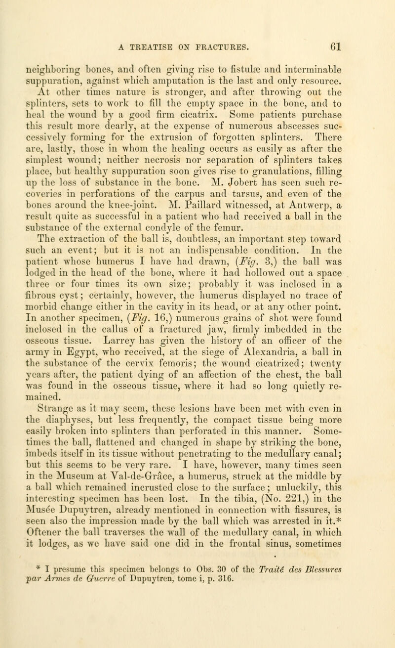 neighboring bones, and often giving rise to fistulre and interminable suppuration, against which amputation is the last and only resource. At other times nature is stronger, and after throwing out the splinters, sets to work to fill the empty space in the bone, and to heal the wound by a good firm cicatrix. Some patients purchase this result more dearly, at the expense of numerous abscesses suc- cessively forming for the extrusion of forgotten splinters. There are, lastly, those in whom the healing occurs as easily as after the simplest wound; neither necrosis nor separation of splinters takes place, but healthy suppuration soon gives rise to granulations, filling up the loss of substance in the bone. M. Jobert has seen such re- coveries in perforations of the carpus and tarsus, and even of the bones around the knee-joint. M. Paillard Avitnessed, at Antwerp, a result quite as successful in a patient who had received a ball in the substance of the external condyle of the femur. The extraction of the ball is, doubtless, an important step toward such an event; but it is not an indispensable condition. In the patient whose humerus I have had drawn, {Fig. 3,) the ball was lodged in the head of the bone, where it had hollowed out a space three or four times its own size; probably it was inclosed in a fibrous cyst; certainly, howTever, the humerus displayed no trace of morbid change either in the cavity in its head, or at any other point. In another specimen, {Fig. 16,) numerous grains of shot were found inclosed in the callus of a fractured jaw, firmly imbedded in the osseous tissue. Larrey has given the history of an officer of the army in Egypt, who received, at the siege of Alexandria, a ball in the substance of the cervix femoris; the wound cicatrized; twenty years after, the patient dying of an affection of the chest, the ball was found in the osseous tissue, where it had so long quietly re- mained. Strange as it may seem, these lesions have been met with even in the diaphyses, but less frequently, the compact tissue being more easily broken into splinters than perforated in this manner. Some- times the ball, flattened and changed in shape by striking the bone, imbeds itself in its tissue without penetrating to the medullary canal; but this seems to be very rare. I have, however, many times seen in the Museum at Val-de-Grace, a humerus, struck at the middle by a ball which remained incrusted close to the surface; unluckily, this interesting specimen has been lost. In the tibia, (No. 221,) in the Muse'e Dupuytren, already mentioned in connection with fissures, is seen also the impression made by the ball which was arrested in it.* Oftener the ball traverses the wrall of the medullary canal, in which it lodges, as we have said one did in the frontal sinus, sometimes * I presume this specimen belongs to Obs. 30 of the Traits des Blessures •par Armes de Guerre of Dupuytren, tome i, p. 316.