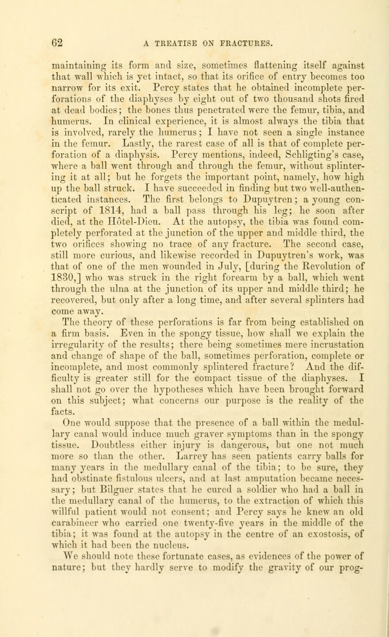 maintaining its form and size, sometimes flattening itself against that wall which is yet intact, so that its orifice of entry becomes too narrow for its exit. Percy states that he obtained incomplete per- forations of the diaphyses by eight out of two thousand shots fired at dead bodies; the bones thus penetrated were the femur, tibia, and humerus. In clinical experience, it is almost always the tibia that is involved, rarely the humerus; I have not seen a single instance in the femur. Lastly, the rarest case of all is that of complete per- foration of a diaphysis. Percy mentions, indeed, Schligting's case, where a ball went through and through the femur, without splinter- ing it at all; but he forgets the important point, namely, how high up the ball struck. I have succeeded in finding but two well-authen- ticated instances. The first belongs to Dupuytren; a young con- script of 1814, had a ball pass through his leg; he soon after died, at the Hotel-Dieu. At the autopsy, the tibia was found com- pletely perforated at the junction of the upper and middle third, the two orifices showing no trace of any fracture. The second case, still more curious, and likewise recorded in Dupuytren's work, was that of one of the men wounded in Julj, [during the Revolution of 1830,] who was struck in the right forearm by a ball, which went through the ulna at the junction of its upper and middle third; he recovered, but only after a long time, and after several splinters had come away. The theory of these perforations is far from being established on a firm basis. Even in the spongy tissue, how shall we explain the irregularity of the results; there being sometimes mere incrustation and change of shape of the ball, sometimes perforation, complete or incomplete, and most commonly splintered fracture? And the dif- ficulty is greater still for the compact tissue of the diaphyses. I shall not go over the hypotheses which have been brought forward on this subject; what concerns our purpose is the reality of the facts. One would suppose that the presence of a ball within the medul- lary canal would induce much graver symptoms than in the spongy tissue. Doubtless either injury is dangerous, but one not much more so than the other. Larrey has seen patients carry balls for many years in the medullary canal of the tibia; to be sure, they had obstinate fistulous ulcers, and at last amputation became neces- sary; but Bilguer states that he cured a soldier who had a ball in the medullary canal of the humerus, to the extraction of which this willful patient would not consent; and Percy says he knew an old carabineer who carried one twenty-five years in the middle of the tibia; it was found at the autopsy in the centre of an exostosis, of which it had been the nucleus. We should note these fortunate cases, as evidences of the power of nature; but they hardly serve to modify the gravity of our prog-