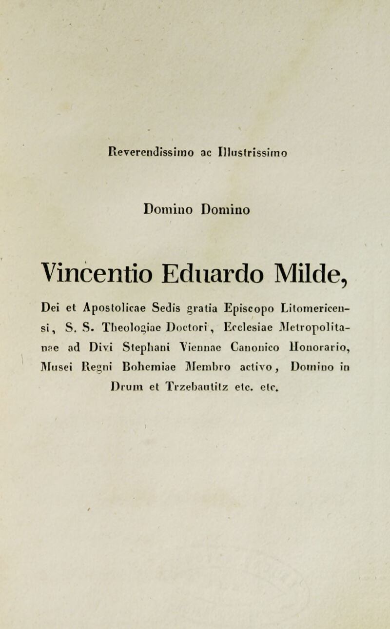 Reverendissimo ac Illustrissimo Domino Domiiio Vincentio Eduardo Milde, Dei et Aposlolicae Sedis gratia Episcopo Litomericeii- si, S. S. Theologiae Doctori, Ecclesiae JMetropolita- nse ad Divi Stephani \'iennae Ganonico llonorario, Musei Regni Bohemiae Membro activo, Domino in Drum et Trzebautilz etc. elc.