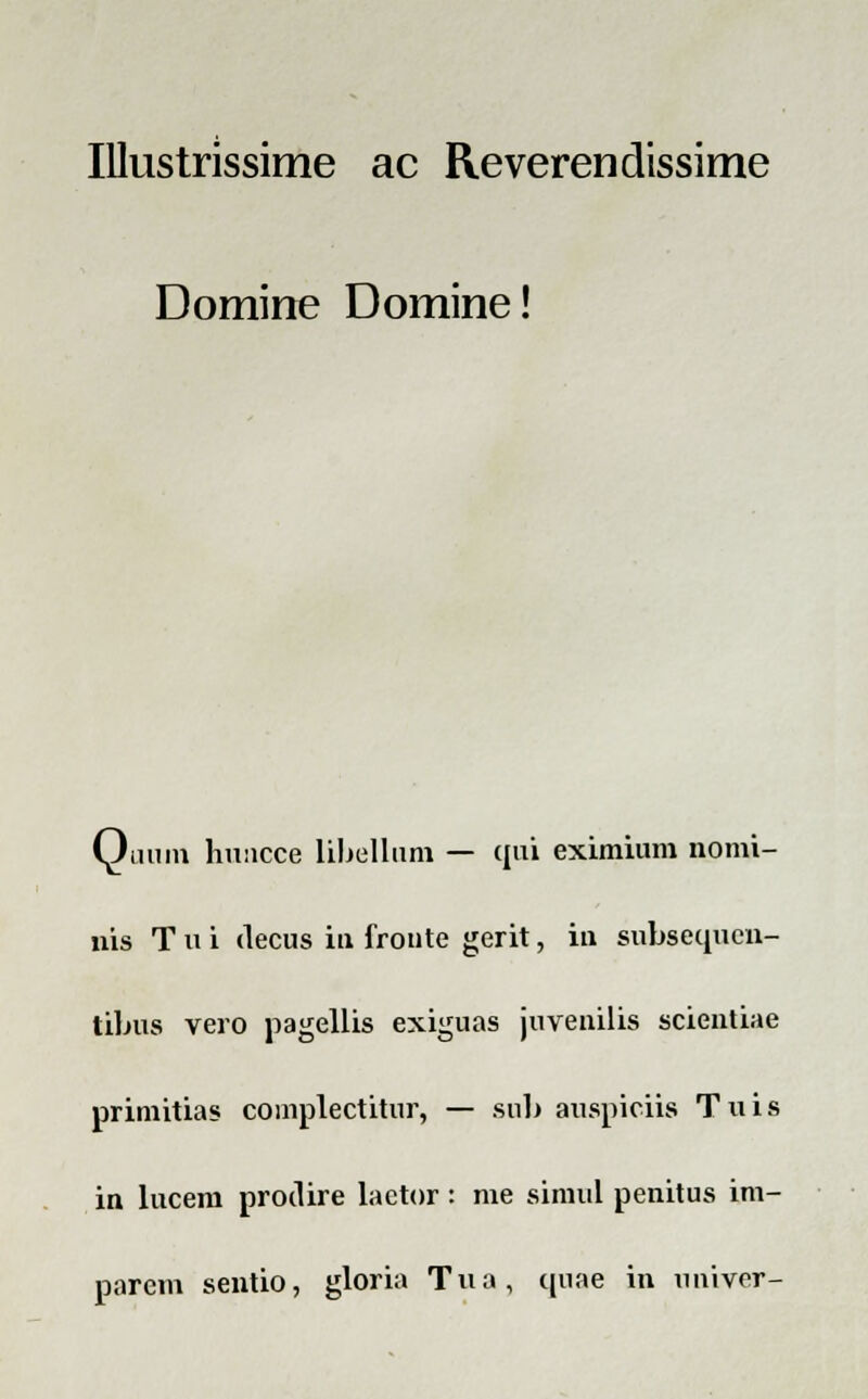 Illustrissime ac Reverendissime Domine Domine! Quum huucce libellum — qui eximium nomi- nis T u i decus iu froute gerit, in subsequcn- tibus vero pagellis exiguas juvenilis scientiae primitias complectitur, — sub auspiciis Tuis in lucem prodire lactor: me simul penitus im- parem sentio, gloria Tua, quae in uuiver-