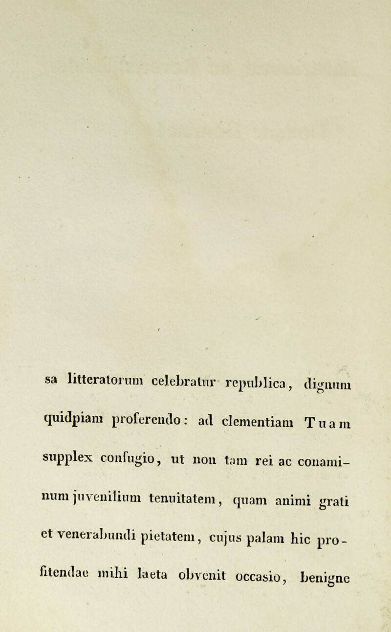 sa litteratorum celebralur rcpublica, uignum quidpiam profereudo: ad clementiam Tuam supplex confugio, nt non tam rei ac conami- num juvcnilium tenuitatem, quam animi grati et venerabumli pietatem, cujus palam hic pro- fitendae mihi laeta ohvenit occasio, beni^ne