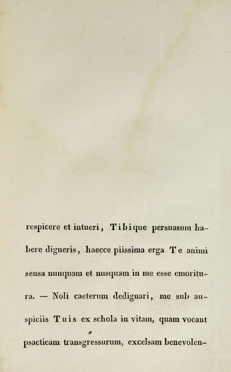 respiccre et intueri, Tibique persuasum lia- bere iligneris, haecce piissima erga T e animi sensa nimquam et nusquam in me esse emoritu- ra. — Noli caeterum dediguari, me sub au- spiciis T u i s ex schola in vitam, quam vocant 0 psacticam tiansgressurum, excelsam benevolen-