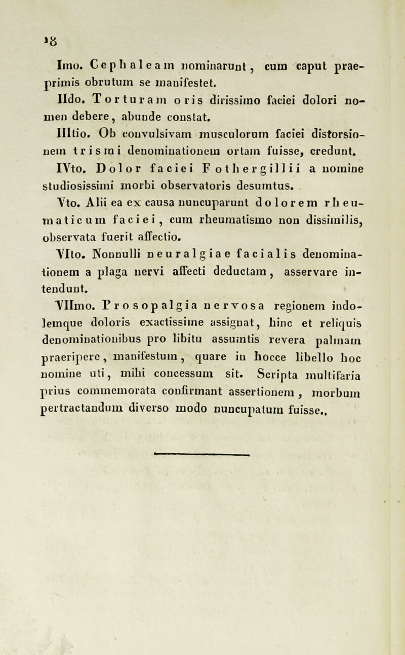 1{S Imo. Cephaleam nominarunt, cum caput prae- primis obrutum se manifestet. lldo. Torturam oris dirissimo faciei dolori no- men debere, abunde couslat. Illtio. Ob couvulsivam musculorum faciei disrorsio- nciii trismi deuomiuationem ortam fuisse, credunt. IVto. Dolor faciei Fothergillii a uomine studiosissimi morbi observatoris desumtus. \'to. Alii ea ex causa nuncuparunt dolorem rheu- maticum faciei, cum rheumatismo non dissimilis, observata fuerit affectio. VIlo. Nonnulli neuralgiae facialis deuomina- tionem a plaga nervi affecti deductam, asservare in- tendunt. ■yilmo. Prosopalgia nervosa regionem indo- iemque doloris exactissiine assiguat, hinc et reliquis denomiuationibus pro libitu assumtis revera palmam praeripere, mauifestuiu, quare in hocce libello hoc nomiue uti, mibi concessum sit. Scripta multifaria prius coinmemorata coufirmant assertiouem , morbum pertractandum diverso modo nuncupatum fuisse..