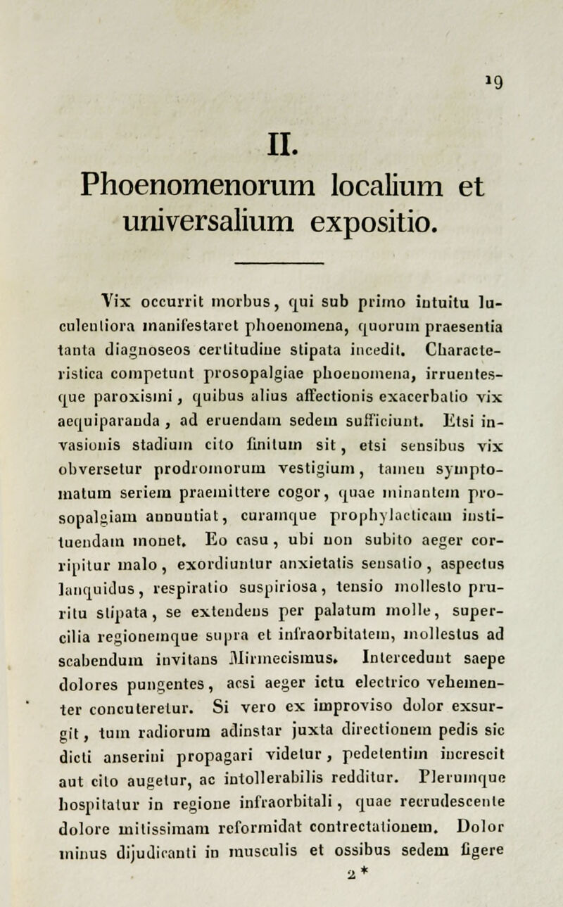 »9 II. Phoenomenorum localium et universalium expositio. Vix occurrit morbus, qui sub primo iutuitu lu- culenliora manifestaret phoenoineria, quorum praesentia tanta diagnoseos cerlitudiue stipata incedit, Characte- ristica competunt prosopalgiae phoenomena, irruentes- que paroxismi, quibus alius affectionis exacerbalio vix aequiparauda , ad eruendain sedein suificiunt. Etsi in- vasionis stadium cilo finituin sit, etsi sensibus vix obversetur prodromorum vestigium, tameu syuipto- matum seriem praemittere cogor, quae minantein pro- sopalgiam anuuutiat, curamque prophylacticaua insti- tuendam monet. Eo casu , ubi iion subito aeger cor- ripitur malo, exordiuntur anxietatis sensatio , aspectus lanquidus, respiratio suspiriosa, tensio molleslo pru- ritu slipata, se extendeus per palatum molle, super- cilia regionemque supra ct infraorbitatem, mollestus ad scabendum invitans Mirmecismus» Inlerceduut saepe dolores pungentes, acsi aeger ictu electrico vehemeu- ter concuteretur. Si vero ex iinproviso dolor exsur- git, tum radiorum adinstar juxta directionem pedis sic dicli anserini propagari videlur, pedetentim increscit aut cilo augetur, ac intollerabilis redditur. Pleruinque hospitalur in regione infraorbitali, quae recrudescenle dolore milissimam reformidat contrectationem. Dolor minus dijudicanti in musculis et ossibus sedem ligere 2*