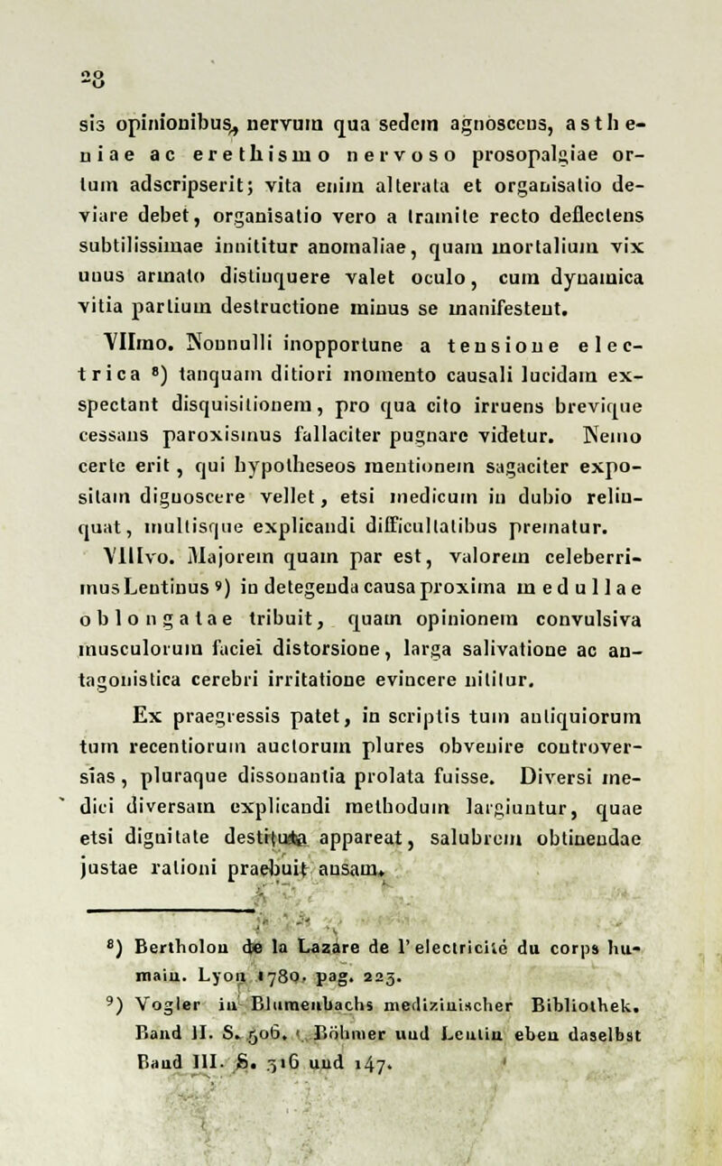 sis opinionibus,, nervum qua sedcm agnosceus, a s t h e- niae ac erethisino nervoso prosopalgiae or- tum adscripserit; vita enim alterata et organisatio de- viare debet, organisatio vero a Iramite recto defleclens subtilissimae innititur anomaliae, quam lnortalium vix uuus armalo distiuquere valet oculo, cum dyuamica vitia parlium destructione miuus se manifesteut. VHino. Nounulli inopportune a tensione elec- trica 8) tanquam ditiori momento causali lucidam ex- spectant discjuisitionem, pro qua cito irruens brevique cessans paroxisinus fallaciter pugnare videtur. Neiuo certe erit, qui bypotheseos raentionein sagaciter expo- silam diguoscere vellet, etsi inedicum in dubio reliu- quat, mullisque explicandi difficultatibus prematur. VIUvo. Majorein quam par est, valorem celeberri- mus Lentinus ») in detegeuda causa proxima m e d u 11 a e oblongatae tribuit, quatn opinionem convulsiva musculoiuin faciei distorsione, larga salivatioue ac an- tagonistica cerebri irritatione evincere nitilur. Ex praegiessis patet, in scriptis tum anliquiorum tum recentioruin auclorum plures obveuire coutrover- sias , pluraque dissouantia prolata fuisse. Diversi me- dici diversam explicandi raethodum laigiuntur, quae etsi diguitate destrtu&i appareat, salubrem obtineudae justae ralioni praebuit: ausam. 8) Bertbolou <Je la Lazare de 1'electriciie du corps hu- maiu. Lyoij 1780. pag. 225. 9) Vogler iul Bliimeubachs metliziuischer Bibliothek. Band JI. S. .506. < Bohmer uud Lculin ebeu daselbst