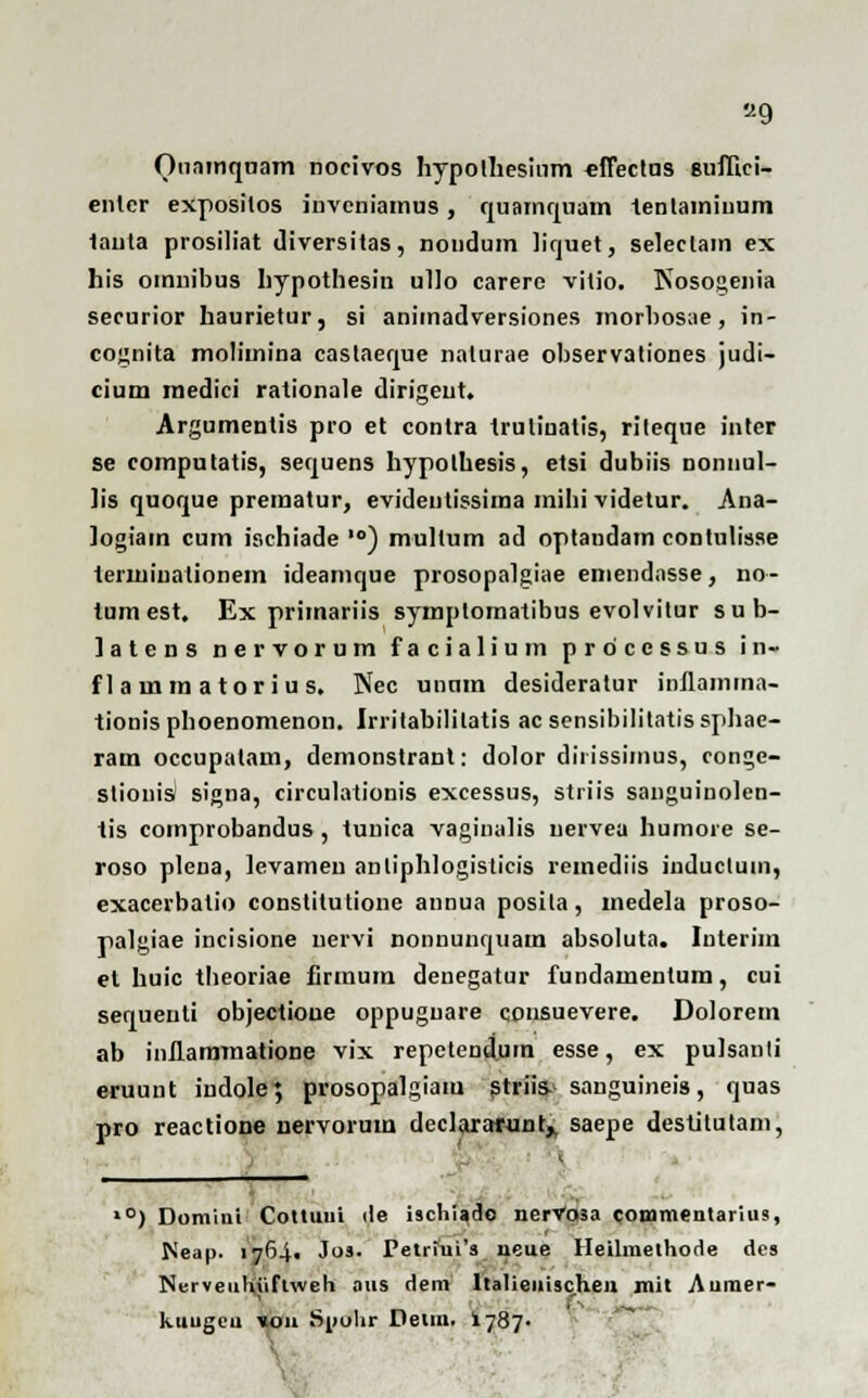 «9 Ouninqoam nocivos hypolhesiom eflectus snflici- enler expositos invcniamus, quamqnam tenlamiuum lauta prosiliat diversitas, nondum licjuet, seleclam ex his oinnibus hypothesin ullo carere vitio. Nosogenia securior haurietur, si animatlversiones morbosae, in- cognita molimina castaeque nalurae observationes judi- cium medici rationale dirigeut, Argumentis pro et contra truliualis, riteque inter se compotatis, seqoens hypolhesis, etsi dubiis nonnul- lis qooqoe premator, evidentissima mihi videtur. Ana- logiam cum ischiade lo) mullum ad optaudam contulisse terminalionem ideamque prosopalgiae eniendnsse, no- tumest, Ex primariis symplomatibus evolvitur sub- latens nervorum facialiom prdcessos in- f 1 a m m a tor i u s. Nec ounm desiderator inllamina- tionis pboenomenon. Irritabililatis ac sensibilitatis sphae- ram occupatam, demonstrant: dolor dirissimus, conge- slionis signa, circolationis excessos, striis saugoinolen- tis comprobandos , tonica vaginalis nervea humore se- roso plena, ievamen anliphlogisticis remediis inductum, exacerbalio constitutione annua posila, medela proso- palgiae incisione uervi nonnunquam absoluta. Interim et huic theoriae firinum denegatur fundamentum, cui sequenti objectione oppuguare qonsuevere. Dolorem ab inllammatione vix repetendtim esse, ex pulsanti eruunt indole; prosopalgiam striis sangoineis, qoas pro reactione nervorom declaratunt,, saepe destitutam, l0) Domini Cottuui de ischiado nervosa commentarius, IS'eap. 1764, Jos. Petriui's neue Heilmethode des Nerveuhiiflweh aus dem ltalienischeu mit Aumer- kuugeu «011 Snohr Detm. 1787-