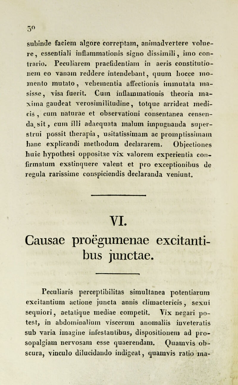 subinde faciem algore correplam, animadvcrtere volne- re, esseDtiali inflummationis signo dissimili, iino con- trario. Feculinrem pracfidenliam in aeris coustitutio- ncm eo vanain reddere intendebant, quum liocce mo- mento mutato, vehementia affectionis immulata ina- sisse, visa fuerit. Cum inllaunnalionis theoria ina- xiina gaudeat verosiinilitudine, totque arrideat medi- cis , cum naturae et observationi consentanea censen- da.sit, cum illi adaequata inalnm impugnanda suner- strui possit therapia , usitatissimam ac promplissimam lianc explicandi methodum declararem. Objecliones huic hypothesi oppositae vix valorem experienlia con- firmalum exstinquere valent et pro exceptionibus de regula rarissiine conspiciendis declaranda veniunt. VI. Causae proegumenae excitanti- bus junctae. Peculiaris perceplibilitas simultanea potentiarum excitantium actioue juncta annis climactericis, sexui sequiori, aetalique mediae coinpetit. Vix nesari po- test, in abdominalium viscerum anomaliis iuveteratis sub varia imagine infeslantibus, dispositionem ad pro- sopalgiam nervosam esse quaerendam. Quamvis ob- scura, vinculo dilucidaudo indigeat, quainvis ralio ma-