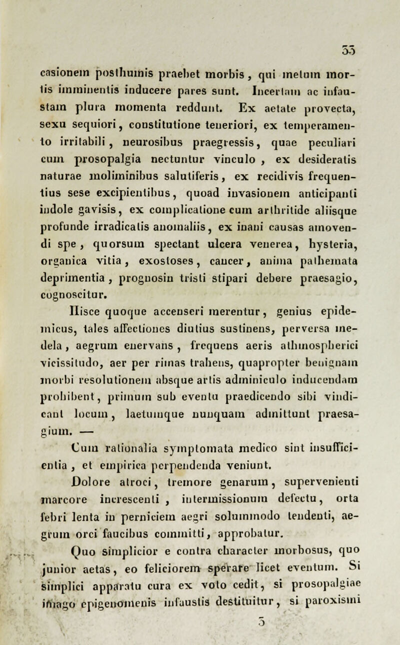 oo cnsionem posthumis praebet morbis, qui inelum mor- lis iinmiiienlis inducere pares sunt. Incerliiiii ac infau- stain plura momenta reddunt. Ex aetate provecta, sexu sequiori, constitutione teneriori, ex temperamen- to irrilabili , neurosibus praegressis, quae peculiari cum prosopalgia nectuntur vinculo , ex desideralis naturae moliminibus saluliferis, ex recidivis frequen- tius sese excipientibus, quoad juvasionem anticipanti indole gavisis, ex complicalione cum artbrilidc aliisque profunde irradicalis anoinaliis, ex inani causas amoven- di spe, quorsum spectant ulcera veiierea, hysteria, organica vitia, exosloses, caucer, anima palheinata deprimentia , proguosin trisli stipari debere praesagio, cognoscitur. Hisce quoque accenseri merentur, genius epide- micus, tales affeclioncs diulius sustiuens, perversa me- dela , aegrum euervans , frequens aeris atbinosplierici vicissitudo, aer per riinas trahens, quapropter beuignain inorbi resolutionem absquearlis adminiculo inducendam probibent, priiuuin sub eventu praedicendo sibi vindi- canl locum, laetuinque nunquam admittuut praesa- gium. — Cum rationalia symplomata medico sint insuffici- entia , et empirica perpendenda veniunt. Dolore atroci, tremore genarum, supervenienti marcore increscenli , intermissionnm defcctu, orta febri lenta in pemiciem aegri solummodo lendeuti, ae- gruin orci faucibus comiuitti, approbatur. Quo siruplicior e contra cbaracler morbosus, quo junior aetas, eo feliciorem sperare licet eventum. Si simplici apparatu cura ex volo cedit, si prosopalgiae imago cpigenomenis infuustis destituitur, si paroxisini 5