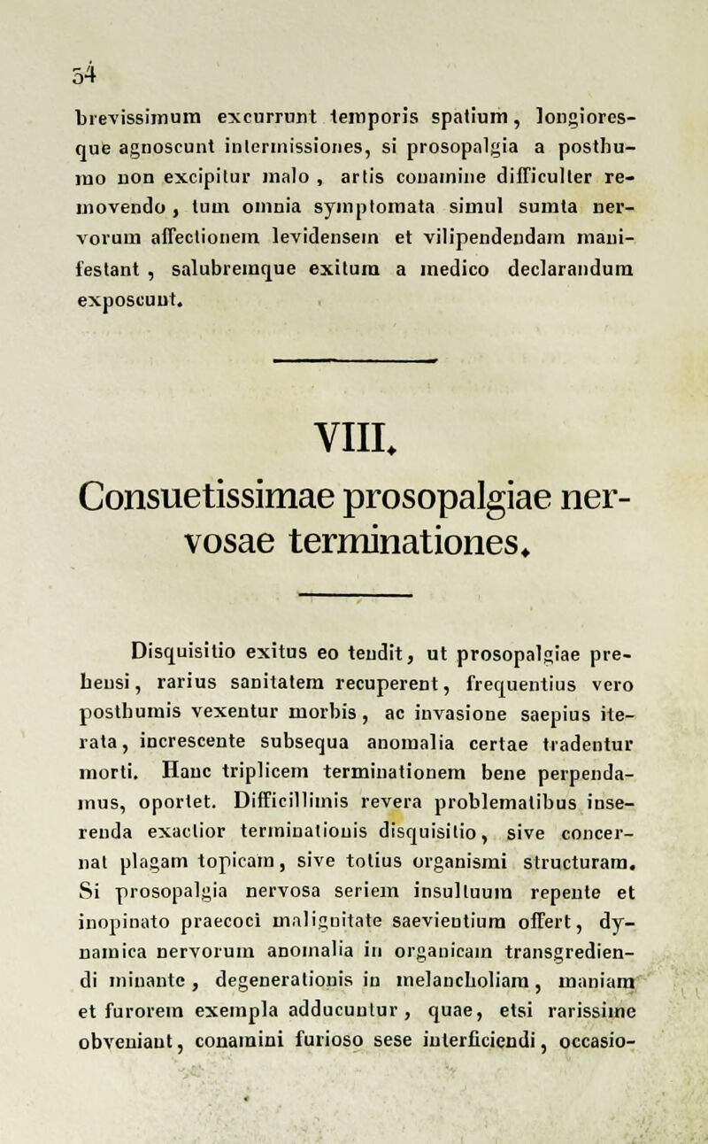 brevissimum excurrunt temporis spaiium, longiores- que agnoscunt inlerinissiones, si prosopalgia a posthu- ino lion excipitur malo , artis couamine difficulter re- uiovendo , tum omnia symptomata simul sumta ner- vorum affeclionem levidensein et vilipendeiidam mani- festant , salubremque exitum a medico declarandum exposcuut. VIII. Consuetissimae prosopalgiae ner- vosae terminationes* Disquisitio exitus eo teudit, ut prosopalgiae pre- Leusi, rarius sanitatem recuperent, frequentius vero posthumis vexentur morbis, ac invasione saepius ite- rata, increscente subsequa anomalia certae tradentur morti. Hauc triplicem terminationem bene perpenda- inus, oportet. Difficillimis revera problematibus inse- renda exaclior terminatiouis disquisitio, sive concer- nal plagam topicam, sive totius organismi structuram. Si prosopalgia nervosa seriem insulluum repeute et inopinato praecoci maliguitate saevientium offert, dy- namica nervorum anomalia in orgauicain transgredien- di minante , degenerationis in melancholiara , maniam et furorem exempla adducuutur , quae, etsi rarissime obveniant, conaraini furioso sese iulei iaicndi, occasio-