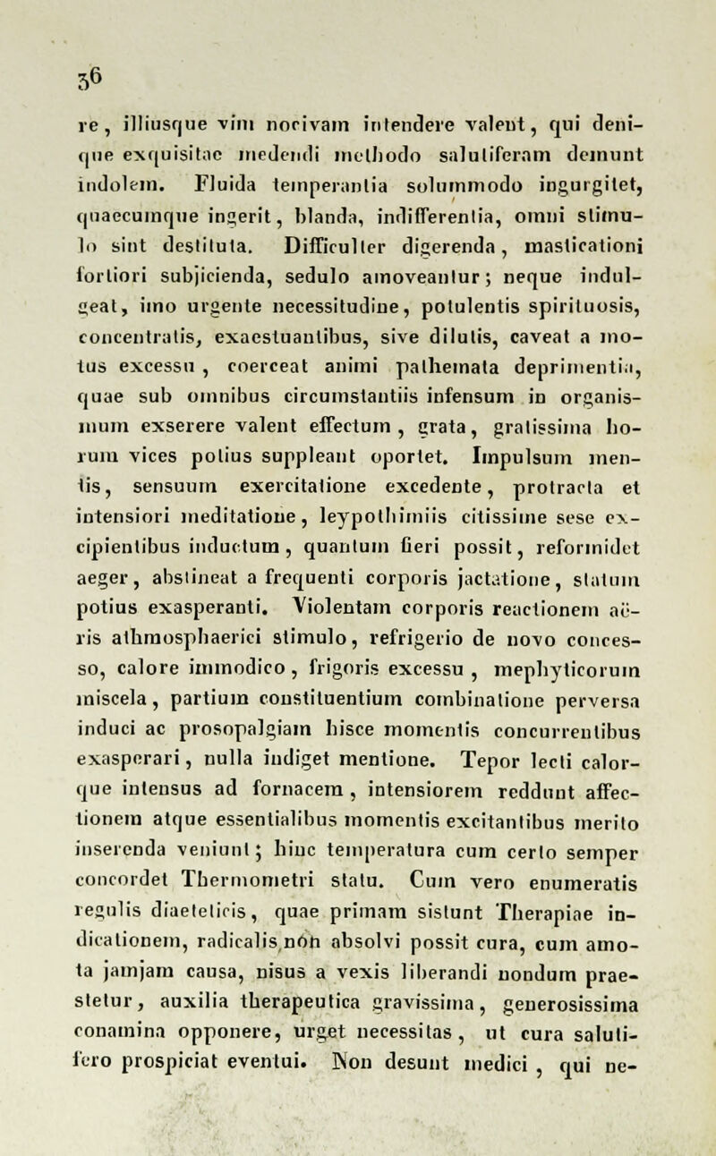 re, illiusque vim norivam inlendere valeut, qui deni- (|ne exquisitae medendi inelhodo salulifcram demunt indolem. Fluida temperanlia solummodo ingurgitet, quaecuinque ingerit, blanda, indifferenlia, omni stimu- ]o sint deslilula. Difficullcr digerenda , masticationi forliori subjicienda, sedulo amoveanlur; neque indnl- geat, imo urgente necessitudine, polulentis spiriluosis, concentratis, exaestuaulibus, sive dilutis, caveat a mo- tus excessu , coerceat animi palheinata deprinienti.i, quae sub omnibus circumstantiis infensum in organis- inum exserere valent effectum , grata, gralissima lio- rum vices polius suppleant oportet. Impulsum men- tis, sensuum exercitatione excedente, protracla et intensiori ineditatione, leypotliimiis citissime sese cx- cipientibus inductum , quanlum Ceri possit, refonnidet aeger, absiineat a frequenti corporis jactatione, slatum potius exasperanti. Violentam corporis reactionem ae- ris alhmospbaerici stimulo, refrigerio de novo conces- so, calore immodico , frigoris excessu , mephyticoruin miscela, partium constituentium combinalione perversa induci ac prosopalgiam liisce momenlis concurrentibus exasperari, nulla indiget mentione. Tepor lecli calor- que inteusus ad fornacem , intensiorem reddunt affec- tionem atque essentialibus momenlis excitanlibus merito inserenda veniunl; liiuc temperatura cum cerlo semper concordet Tbermometri statu. Cum vero enumeratis regulis diaeleliris, quae primam sislunt Therapiae in- dicationem, radicalisnon absolvi possit cura, cum amo- ta jainjam causa, nisus a vexis liberandi nondum prae- slelur, auxilia therapeutica gravissima, generosissima conamina opponere, urg.et necessilas, ut cura saluti- fero prospiciat evenlui. Won desunt medici , qui ne-