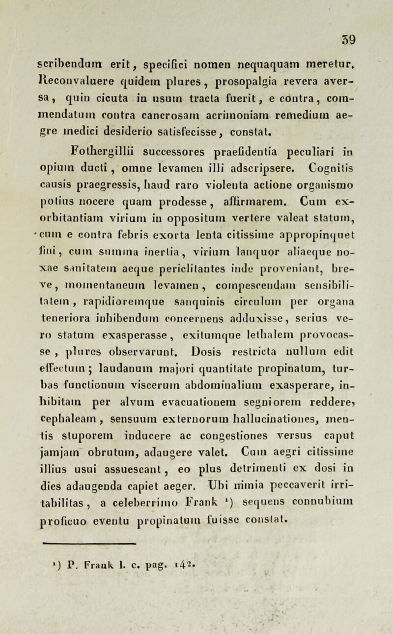 scribendum erit, specifici noraen nequaquam meretur, lleconvaluere quidem plures, prosopalgia revera aver- sa, quin cicuta in usum tracla fuerit, ecoutra, com- mendalum contra cancrosam acriinoniam remedium ae- gre medici desiderio salisfecisse, conslat. Fothergillii successores praefidentia peculiari in opiuin ducti, omne levamen illi adscripsere. Cogniiis causis praegressis, haud raro violenta aclione organismo polius nocere quam prodesse, affirmarem. Cum ex- orbitantiam virium in oppositum vertere valeat statum, •eiim e contra febris exorta Jenta citissime appropinquet fini, cum sumina inerlia, virium lanquor aliaeque no- xae s.initatem aeque periclilautes inde proveniant, bre- ve, momentaneum lcvamen , coinpesrendam sensibili- talem, rapidioremque sanquiuis circulum per organa teneriora iuliibendum conrernens adduxisse, seiius ve- ro statum exasperasse, cxilumque lethalem provocas- se , plures observarunt. Uosis restricta uullum edit efjfectum ; laudanuin majori quantilate propinalum, tur- bas funclionum viscerum abdominalium exasperare, in- hibitam per alvum evacuationem seguiorem redderei cephaleam , sensuum exteruorum hallucinationes, men- tis stuporem inducere ac cougestiones versus caput jamjam obrutuin, adaugere valet. Cum aegri citissime illius usui assuescant, eo plus detrimenti ex dosi in dies adaugenda capiet aeger. Ubi rrimia peccaverit irri- tabililas, a celeberrimo Frank ') sequens connubium proficuo eveutu propinatum fuisse conslat. ■) P. Frauk 1. c. pag. i42-