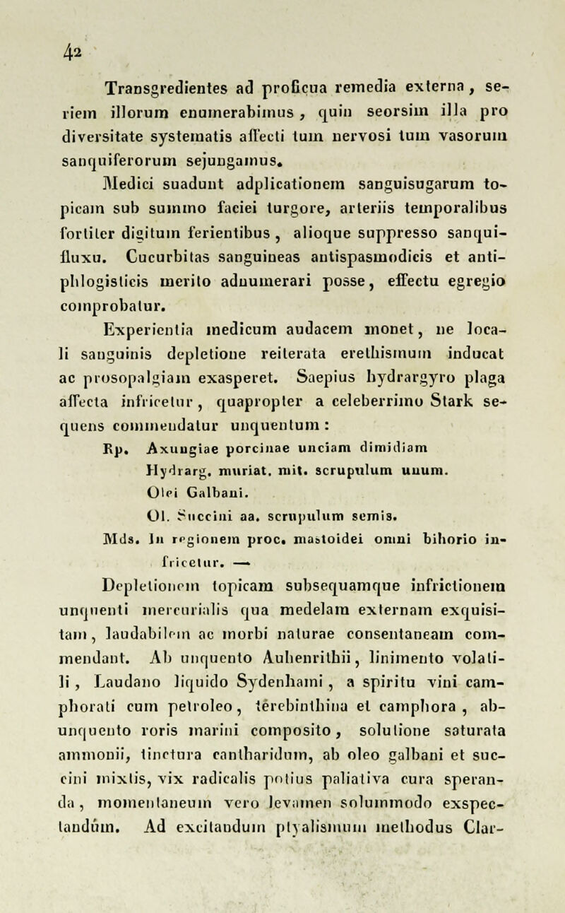 Transgredientes ad proficua remedia externa, se- riein illorum enumerabimus , quin seorsim iJia pro diversitate systematis aflecti tum nervosi tum vasorum sanquiferorum sejungamus. Medici suaduut adplicationem sanguisugarum to- picam sub suinmo faciei lurgore, arteriis teinporalibus forliler disituin ferientibus , alioque suppresso sanqui- fluxu. Cucurbitas sanguineas antispasmodicis et anti- plilogislicis mcrito aduumerari posse, effectu egregio coinprobalur. Experientia medicum audacem monet, ne ]oca- li sanguinis depletione reiterata erelhismuin inducat ac prosopalgiam exasperet. Saepius hydrargyro plaga affecta infiicetur , quapropler a celeberrimo Stark se- quens coiiiineudatur unquentum : Rp. Axungiae porcinae unciam dimidiam Hydrarg. muriat. mit. scruptilum uuum. Olci Galbaui. Ol. Succiui aa. scrnpulum semis. MJs. ]n ri>gionem proc. maatoidei omui bihorio iu- fricelur. — Depletionem topicam subsequamque infrictionein untjnenti mercurialis cjua medelam exlernam exquisi- tain , laudabilr-in ac morbi nalurae consentaneam com- mendant. Ab unquento Auhenrithii, linimento volali- ]i , Laudano hquido Sydenhami, a spiritu -vini cam- phorati cum pelioleo, terebinthina et camphora , ab- uhquento roris marini composito, solulione saturata ammouii, tinctura enntharidum, ab oleo galbani et suc- cini inixlis, vix radicalis polius paliativa cura speran- da , momeiilaneum vero levamen solummodo exspec- landuin. Ad excitanduin ptYalisniuiii melhodus Clar-