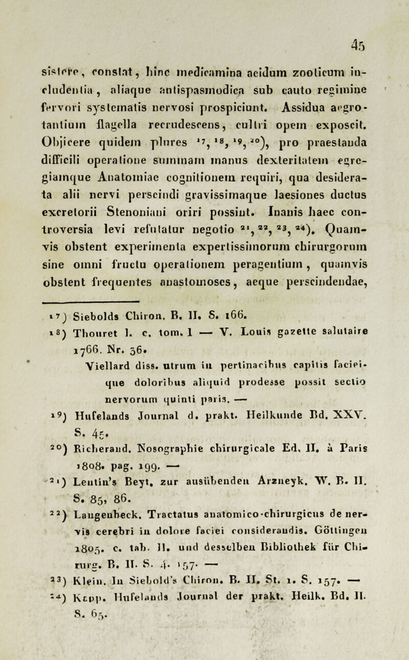 sislcro, ronstnt, Iiinc medirnmina nciJum zoolicum in- rludentin , nliaque antispasmodica sub cauto regimine fervnri syslcmatis nervosi prospiciunt. Assidua acgro,- tantium flagella recrudesrens, cullri opem exposcit. 01)jicere quidem plures '', ,8, '»,J0), pro praeslauda difficili operalione summam manus dexteritalem egrc- giamque Anatomiac cognilionem rcquiri, qua desidera- ta alii nervi perscindi gravissimaque laesiones ductus exrretorii Stenoniani oriri possiut. Inanis haec con- troversia levi refulatur negotio 31, , 23, I4), Quam- vis obstent experimenta experlissimorum chirurgoriun sine omni fructu operalionem peragentium , quamvis obslent frequentes nnastomoscs, aeque perscindendae, •'J Siebolds Chiron. B. II. 5. |66. »8) Thouret 1. c. tom. 1 — V. Louis gazette salutaire 1766. Nr. 36. Viellard diss. utrum iu pertinarihus rapitis Tacipi- que doloribus ali<|uid prodeise possit sectio nervorum quinli paris. — '») Hufelands Journal d. prakt. Heilkunde Bd. XXV. S, 4j. 2°) Richeraud, Nosographie chirurgicale Ed, II. a Paris 1808. pag. 199. — 21) Lenlin's Beyt, zur ausiibendeu Arineyk. W. B. II. S. 85, 86. 22) Laugeuheck. Tractatus auatoniico-chirurgicus de ner- vis cerehri in dolore faciei consideraudis. Goltingcn 1805. c. tah. 1!. uucl dessclben Bibliothek fiir Cbi- rurg. B. II. S. 4. 157- — 23) Ktein. In Siehold'» Cbiron. B. II. St. 1. S. 157. — '•*) Ktpp. Hufeliiuds Journal der prakt. Heilk. Bd. 11. S. 6=,.