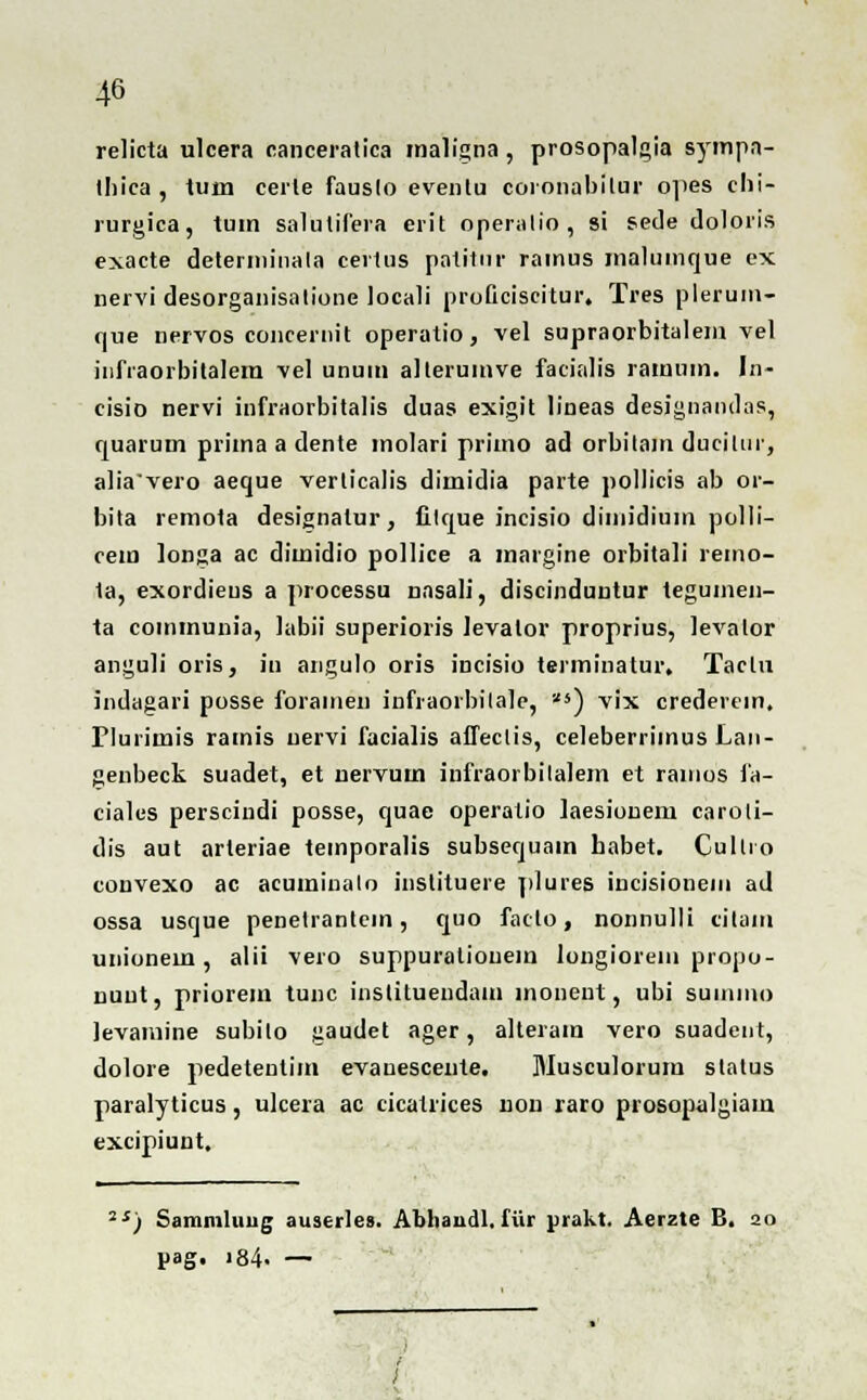 relicta ulcera canceratica maligna, prosopalgia sympn- thiea , tuin certe fauslo eventu coronabitur opes chi- rurgica, tum salulifera erit operatio, si sede doloris exacte determinala certus patitur rainus malumque ex nervi desorganisatione Jocali proficiscitur. Tres pleruin- que nervos concernit operatio, vel supraorbitalem vel infraorbitalem vel unuui alterumve facialis rainum. In- cisio nervi infraorbitalis duas exigit lineas desjgnandas, quarum prima a dente inolari primo ad orbilam ducjtur, a!iavero aeque verticalis dimidia parte pollicis ab or- bita remota designalur, filque incisio dimidium polli- cem longa ac dimidio pollice a margine orbitali remo- 1a, exordieus a processu nasali, discinduutur tegumen- ta coinmunia, labii superioris levator proprius, levalor anguli oris, in angulo oris incisio terminatur. Taclu indagari posse foramen infraoibilale, '^4) vix crederein. Plurimis rainis uervi facialis affeclis, celeberrimus Lan- genbeck suadet, et nervum infraorbilalem et ranios fa- ciales persciudi posse, quae operatio laesionem caroli- dis aut arleriae temporalis subsequam habet. Cullio convexo ac acuminalo instituere plures incisionein ad ossa usque penetrantem, quo faclo, nonnulli citain unionem , alii vero suppuratiouem longiorem propo- nuut, priorem tunc inslituendam monent, ubi suniino levamine subilo gaudet ager, alteram vero suadent, dolore pedetentim evanesceute. Musculorum status paralyticus, ulcera ac cicatrices nou raro prosopalgiam excipiunt. ,s) Sammluug auserles. Abhaudl.fiir prakt. Aerzte B. 20 pag. i84. —