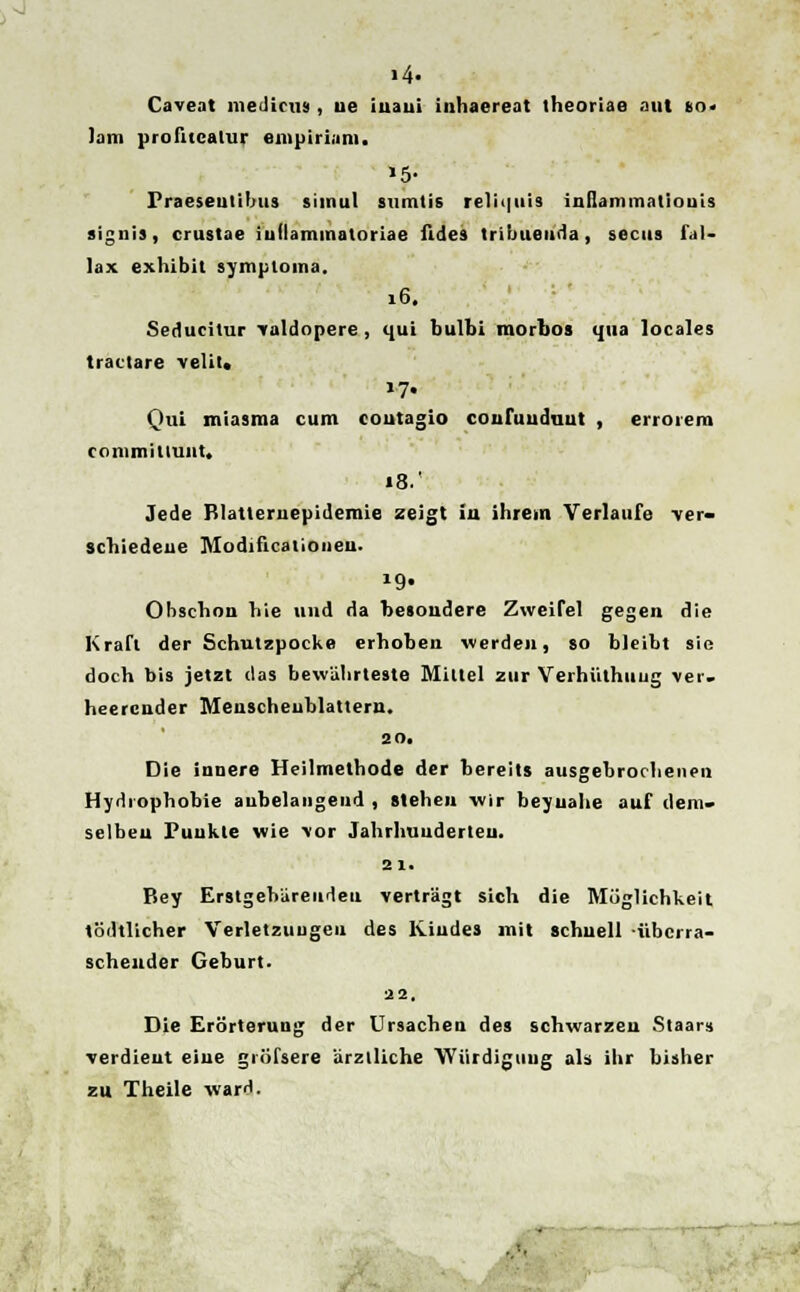 »4- Caveat medicus , ue iiiaui inhaereat theoriae aut to. Iim profueaUir empiriam. »5- Praeseutilms simul sumtis relii|iiis inilammatiouis signis, crustae iullammatoriae fides tribueuda, secus fal- lax exhibit symptoma. 16. Seducilur valdopere, qui bulbi morbos qua locales tractare velil. Qui miasma cum coutagio coufuuduut , errorem commillunt. »8.' Jede Blatteruepidemie zeigt iu ihrem Verlaufe ver- schiedeue Modificationen. »9» Obschon hie und da besoudere Zweifel gegen die Kraft der Schutzpocke erhoben werden, so bleiht sie doch bis jetzt das bewiihrteste Miltel zur Verhiithuug ver. heercnder Menscheublattern. 20. Die innere Heilmethode der hereits ausgebrochencn Hydiophobie anhelangend , steheu wir beyuahe auf ilcin- selbeu Punkte wie vor Jahrhuuderteu. 2 1. Bey ErstgehUreudeu vertragt sich die Miiglichkeit todtlicher Verletzuugen des lliudes mit schuell iibcrra- scheuder Geburt. 22. Die Erorterung der Ursachen des schwarzeu Staars verdieut eiue giiifsere arzlliche Wiirdiguug als ihr bisher zu Theile ward.