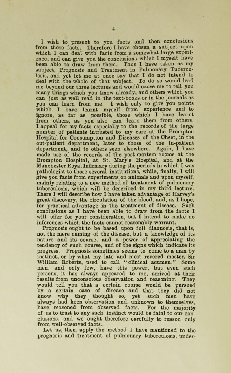I wish to present to you facts and then conclusions from those facts. Therefore I have chosen a subject upon which I can deal with facts from a somewhat large experi- ence, and can give you the conclusions which I myself have been able to draw from them. Thus I have taken as my subject, Prognosis and Treatment in Pulmonary Tubercu- losis, and yet let me at once say that I do not intend to deal with the whole of that subject. To do so would lead me beyond our three lectures and would cause me to tell you many things which you know already, and others which you can just as well read in the text-books or in the journals as you can learn from me. I wish only to give you points which I have learnt mjself from experience and to ignore, as far as possible, those which I have learnt from others, as you also can learn them from others. I appeal for my facts especially to the records of the large number of patients intrusted to my care at the Brompton Hospital for Oonsumption and Diseases of the Chest, in the out-patient department, later to those of the in-patient department, and to others seen elsewhere. Again, I have made use of the records of the post-mortem rooms at the Brompton Hospital, at St. Mary's Hospital, and at the Manchester Royal Infirmary during the periods in which I was pathologist to those several institutions, while, finally, I will give you facts from experiments on animals and upon myself, mainly relating to a new method of treatment of pulmonary tuberculosis, which will be described in my third lecture. There I will describe how I have taken advantage of Harvey's great discovery, the circulation of the blood, and, as I hope, for practical advantage in the treatment of disease. Such conclusions as I have been able to draw from the facts I will offer for your consideration, but I intend to make no inferences which the facts cannot reasonably warrant. Prognosis ought to be based upon full diagnosis, that is, not the mere naming of the disease, but a knowledge of its nature and its course, and a power of appreciating the tendency of such course, and of the signs which indicate its progress. Prognosis sometimes seems to come to a man by instinct, or by what my late and most revered master, Sir William Roberts, used to call clinical acumen. Some men, and only few, have this power, but even such persons, it has always appeared to me, arrived at their results from unconscious observation and reasoning. They would tell you that a certain course would be pursued by a certain case of disease and that they did not know why they thought so, yet such men have always had keen observation and, unknown to themselves, have reasoned from observed facts. For the majority of us to trust to any such instinct would be fatal to our con- clusions, and we ought therefore carefully to reason only from well-observed facts. Let us, then, apply the method I have mentioned to the prognosis and treatment of pulmonary tuberculosis, under-