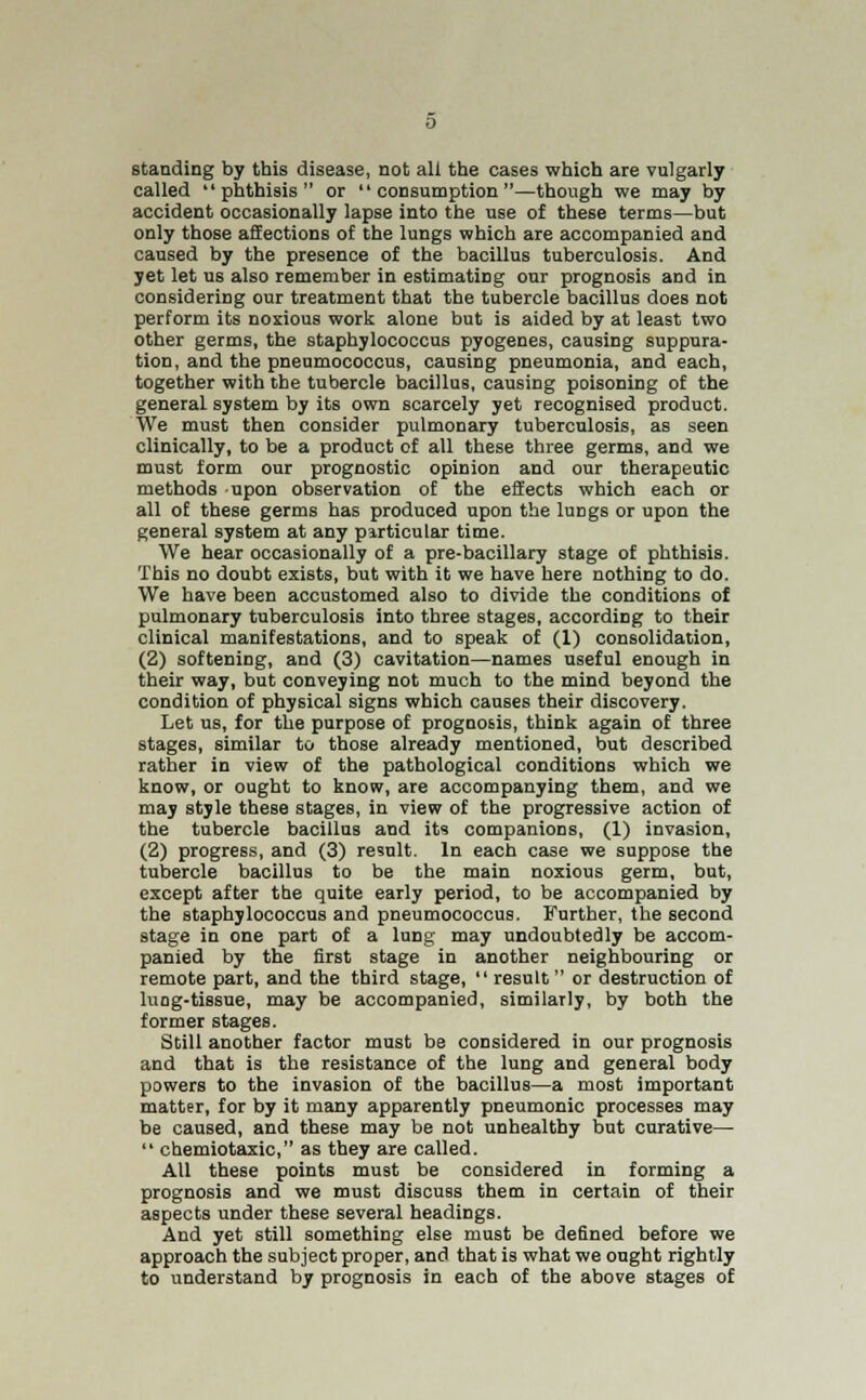 standing by this disease, not all the cases which are vulgarly called phthisis or consumption—though we may by accident occasionally lapse into the use of these terms—but only those affections of the lungs which are accompanied and caused by the presence of the bacillus tuberculosis. And yet let us also remember in estimating our prognosis and in considering our treatment that the tubercle bacillus does not perform its noxious work alone but is aided by at least two other germs, the staphylococcus pyogenes, causing suppura- tion, and the pneumococcus, causing pneumonia, and each, together with the tubercle bacillus, causing poisoning of the general system by its own scarcely yet recognised product. We must then consider pulmonary tuberculosis, as seen clinically, to be a product of all these three germs, and we must form our prognostic opinion and our therapeutic methods upon observation of the effects which each or all of these germs has produced upon the lungs or upon the general system at any pirticular time. We hear occasionally of a pre-bacillary stage of phthisis. This no doubt exists, but with it we have here nothing to do. We have been accustomed also to divide the conditions of pulmonary tuberculosis into three stages, according to their clinical manifestations, and to speak of (1) consolidation, (2) softening, and (3) cavitation—names useful enough in their way, but conveying not much to the mind beyond the condition of physical signs which causes their discovery. Let us, for the purpose of prognosis, think again of three stages, similar to those already mentioned, but described rather in view of the pathological conditions which we know, or ought to know, are accompanying them, and we may style these stages, in view of the progressive action of the tubercle bacillus and its companions, (1) invasion, (2) progress, and (3) result. In each case we suppose the tubercle bacillus to be the main noxious germ, but, except after the quite early period, to be accompanied by the staphylococcus and pneumococcus. Further, the second stage in one part of a lung may undoubtedly be accom- panied by the first stage in another neighbouring or remote part, and the third stage, result or destruction of luog-tissue, may be accompanied, similarly, by both the former stages. Still another factor must be considered in our prognosis and that is the resistance of the lung and general body powers to the invasion of the bacillus—a most important matter, for by it many apparently pneumonic processes may be caused, and these may be not unhealthy but curative— chemiotaxic, as they are called. AU these points must be considered in forming a prognosis and we must discuss them in certain of their aspects under these several headings. And yet still something else must be defined before we approach the subject proper, and that is what we ought rightly to understand by prognosis in each of the above stages of