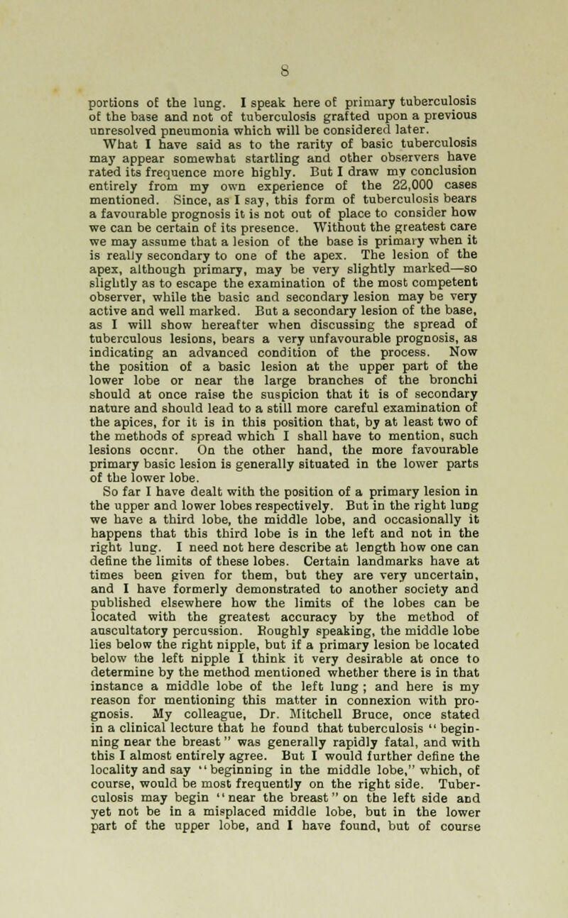 portions of the lung. I speak here of primary tuberculosis of the base and not of tuberculosis grafted upon a previous unresolved pneumonia which will be considered later. What I have said as to the rarity of basic tuberculosis may appear somewhat startling and other observers have rated its frequence more highly. But I draw my conclusion entirely from my own experience of the 22,000 cases mentioned. Since, as I say, this form of tuberculosis bears a favourable prognosis it is not out of place to consider how we can be certain of its presence. Without the greatest care we may assume that a lesion of the base is primary when it is really secondary to one of the apex. The lesion of the apex, although primary, may be very slightly marked—so slightly as to escape the examination of the most competent observer, while the basic and secondary lesion may be very active and well marked. But a secondary lesion of the base, as I will show hereafter when discussing the spread of tuberculous lesions, bears a very unfavourable prognosis, as indicating an advanced condition of the process. Now the position of a basic lesion at the upper part of the lower lobe or near the large branches of the bronchi should at once raise the suspicion that it is of secondary nature and should lead to a still more careful examination of the apices, for it is in this position that, by at least two of the methods of spread which I shall have to mention, such lesions occnr. On the other hand, the more favourable primary basic lesion is generally situated in the lower parts of the lower lobe. So far I have dealt with the position of a primary lesion in the upper and lower lobes respectively. But in the right lung we have a third lobe, the middle lobe, and occasionally it happens that this third lobe is in the left and not in the right lung. I need not here describe at length how one can define the limits of these lobes. Certain landmarks have at times been given for them, but they are very uncertain, and I have formerly demonstrated to another society and published elsewhere how the limits of the lobes can be located with the greatest accuracy by the method of auscultatory percussion. Koughly speaking, the middle lobe lies below the right nipple, but if a primary lesion be located below the left nipple I think it very desirable at once to determine by the method mentioned whether there is in that instance a middle lobe of the left lung ; and here is my reason for mentioning this matter in connexion with pro- gnosis. My colleague, Dr. Mitchell Bruce, once stated in a clinical lecture that he found that tuberculosis begin- ning near the breast was generally rapidly fatal, and with this I almost entirely agree. But I would further define the locality and say beginning in the middle lobe, which, of course, would be most frequently on the right side. Tuber- culosis may begin near the breast on the left side and yet not be in a misplaced middle lobe, but in the lower part of the upper lobe, and I have found, but of course