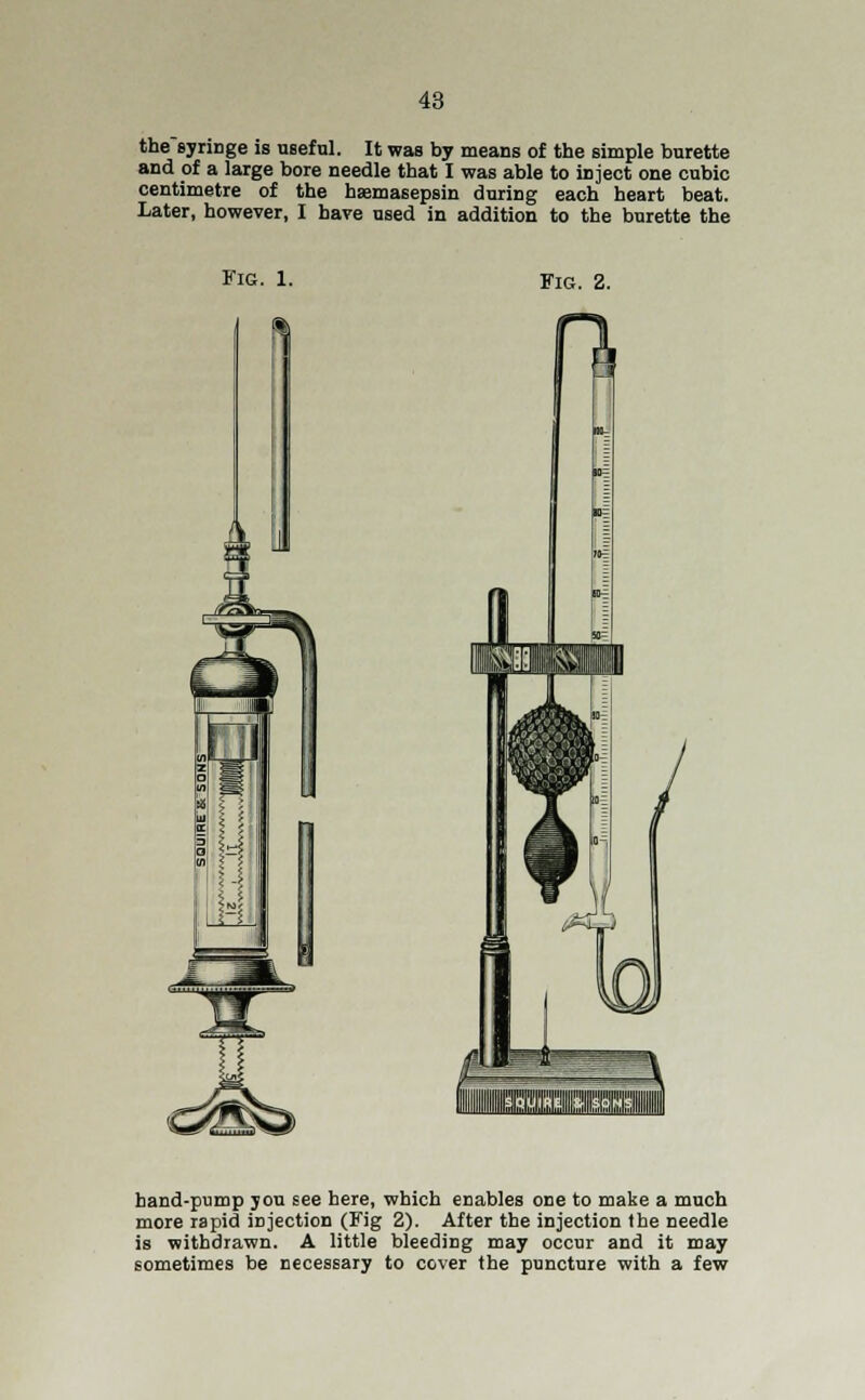 thesyringe is useful. It was by means of the simple burette and of a large bore needle that I was able to inject one cubic centimetre of the haemasepsin during each heart beat. Later, however, I have used in addition to the burette the Fig. 1. Fig. 2. J hand-pump you see here, which enables one to make a much more rapid injection (Fig 2). After the injection the needle is withdrawn. A little bleeding may occur and it may sometimes be necessary to cover the puncture with a few
