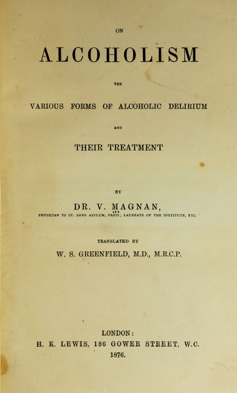 ON ALCOHOLISM VARIOUS FORMS OF ALCOHOLIC DELIRIUM THEIR TREATMENT BY DR. V. MAGNAN, PHYSICIAN TO ST. ANNE ASVLUM, PARIS; LAUREATE OF THE INSTITUTE, ETC TRANSLATED BY W. S. GREENFIELD, M.D., M.R.C.P. LONDON: H. K. LEWIS, 136 GOWEE STREET, W.C. 1876.