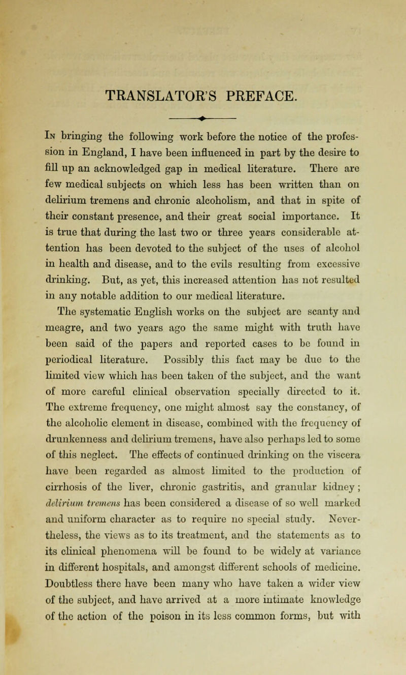TRANSLATOR'S PREFACE. In bringing the following work before the notice of the profes- sion in England, I have been influenced in part by the desire to fill up an acknowledged gap in medical Uterature. There are few medical subjects on which less has been written than on delirium tremens and chronic alcohoUsm, and that in spite of their constant presence, and their great social importance. It is true that during the last two or three years considerable at- tention has been devoted to the subject of the uses of alcohol in health and disease, and to the evils resulting from excessive drinking. But, as yet, this increased attention has not resulted in any notable addition to our medical literature. The systematic English works on the subject are scanty and meagre, and two years ago the same might with truth have been said of the papers and reported cases to be found in periodical literatm-e. Possibly this fact may be duo to the limited view which has been taken of the subject, and the want of more careful clinical observation specially dkcctcd to it. The extreme fi'cquency, one might almost say the constancy, of the alcohohc element in disease, combiuGd with the frcriueucy of drunkenness and delirium tremens, have also perhaps led to some of tliis neglect. The effects of continued diinking on the viscera have been regarded as almost limited to the production of cirrhosis of the hver, chronic gastritis, and granular kidney; delirium tremens has been considered a disease of so well marked and uniform character as to requhe no special study. Never- theless, the \iews as to its treatment, and the statements as to its chuical phenomena will be found to be widely at variance in different hospitals, and amongst different schools of medicine. Doubtless there have been many who have taken a wider view of the subject, and have arrived at a more intimate knowledge of the action of the poison in its less common forms, but with