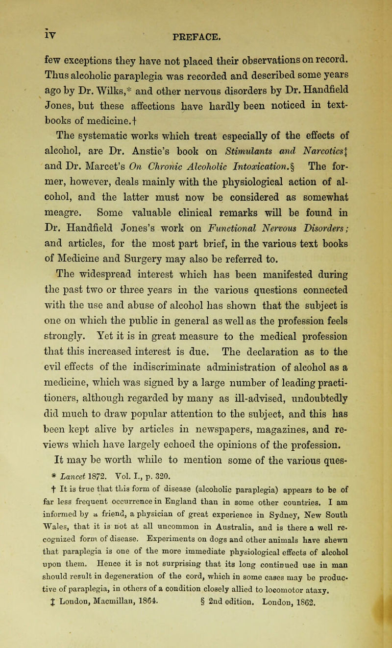 few exceptions they have not placed their observations on record. Thus alcoholic paraplegia was recorded and described some years ago by Dr. Wilks,* and other nervous disorders by Dr. Handfield Jones, but these affections have hardly been noticed in text- books of medicine. + The systematic works which treat especially of the effects of alcohol, are Dr. Anstie's book on Stimulants and Narcotics^ and Dr. Marcet's On Chronic Alcoholic Intoxication.% The for- mer, however, deals mainly with the physiological action of al- cohol, and the latter must now be considered as somewhat meagre. Some valuable clinical remarks will be found in Dr. Handfield Jones's work on Fimctional Nervous Disorders; and articles, for the most part brief, in the various text books of Medicine and Surgery may also be referred to. The widespread interest which has been manifested during the past two or three years in the various questions connected with the use and abuse of alcohol has shown that the subject is one on which the public in general as well as the profession feels strongly. Yet it is in great measure to the medical profession that this increased interest is due. The declaration as to the evil effects of the indiscriminate administration of alcohol as a medicine, wliich was signed by a large number of leading practi- tioners, although regarded by many as ill-advised, undoubtedly did much to draw popular attention to the subject, and this has been kept ahve by articles in newspapers, magazines, and re- views which have largely echoed the opinions of the profession. It may be worth while to mention some of the various ques- » Lancet 1872. Vol. I., p. 320. t It is true that tLis form of disease (alcoholic paraplegia) appears to be of far less frequent occurrence in England than in some other countries. I am informed by a, friend, a physician of great experience in Sydney, New South Wales, that it is not at all uncommon in Australia, and is there a well re- cognized form of disease. Experiments on dogs and other animals have shewn that paraplegia is one of the more immediate physiological effects of alcohol upon them. Hence it is not surprising that its long continued use in man should result in degeneration of the cord, which in some oases may be produc- tive of paraplegia, in others of a condition closely allied to locomotor ataxy. J London, Macmillan, 1864. § 2nd edition. London, 1862.